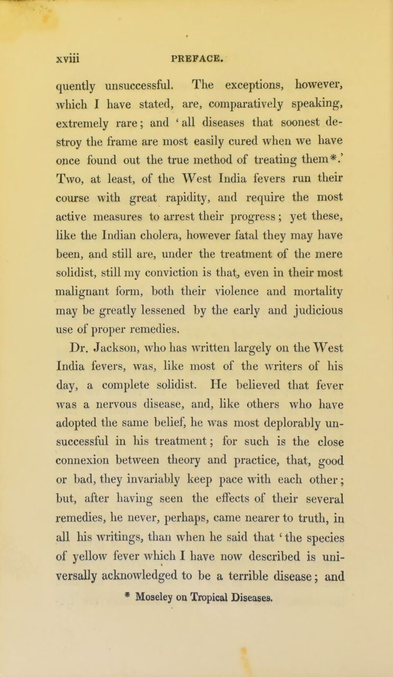 quently unsuccessful. The exceptions, however, which I have stated, are, comparatively speaking, extremely rare; and ' all diseases that soonest de- stroy the frame are most easily cured when we have once found out the true method of treating them*.' Two, at least, of the West India fevers run their course with great rapidity, and require the most active measures to arrest their progress; yet these, like the Indian cholera, however fatal they may have been, and still are, under the treatment of the mere solidist, still my conviction is that, even in their most malignant form, both their violence and mortality may be greatly lessened by the early and judicious use of proper remedies. Dr. Jackson, who has written largely on the West India fevers, was, like most of the writers of his day, a complete solidist. He believed that fever was a nervous disease, and, like others who have adopted the same belief, he was most deplorably un- successful in his treatment; for such is the close connexion between theory and practice, that, good or bad, they invariably keep pace with each other; but, after having seen the effects of their several remedies, he never, perhaps, came nearer to truth, in all his writings, than when he said that ' the species of yellow fever which I have now described is uni- versally acknowledged to be a terrible disease; and * Moseley on Tropical Diseases.