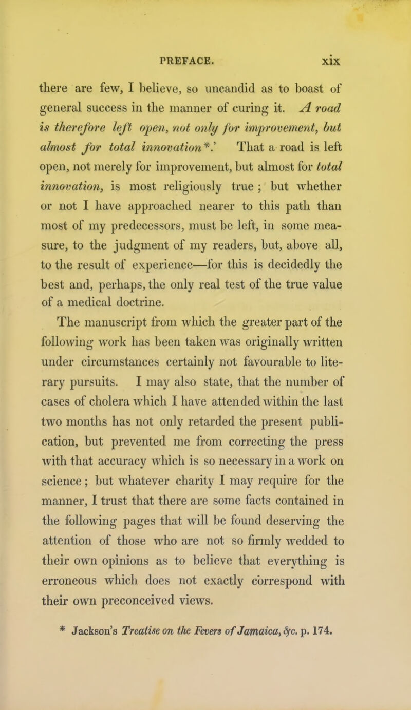 there are few, I believe, so uncandid as to boast of general success in the manner of curing it. A road is therefore left open, not only for improvement, but almost for total innovation*.' That a road is left open, not merely for improvement, but almost for total innovation, is most religiously true ; but whether or not I have approached nearer to this path than most of my predecessors, must be left, in some mea- sure, to the judgment of my readers, but, above all, to the result of experience—for this is decidedly the best and, perhaps, the only real test of the true value of a medical doctrine. The manuscript from which the greater part of the following work has been taken was originally written under circumstances certainly not favourable to lite- rary pursuits. I may also state, that the number of cases of cholera which I have attended within the last two months has not only retarded the present publi- cation, but prevented me from correcting the press with that accuracy which is so necessary in a work on science; but whatever charity I may require for the manner, I trust that there are some facts contained in the following pages that will be found deserving the attention of those who are not so firmly wedded to their own opinions as to believe that everything is erroneous which does not exactly correspond with their own preconceived views. * Jackson's Treatise on the Fevers of Jamaica, fyc. p. 174.