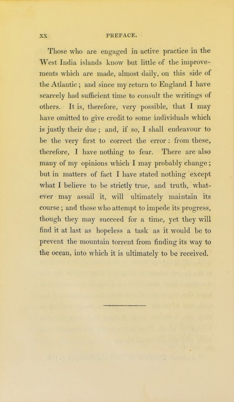 Those who are engaged in active practice in the West India islands know but little of the improve- ments which are made, almost daily, on this side of the Atlantic; and since my return to England I have scarcely had sufficient time to consult the writings of others. It is, therefore, very possible, that I may have omitted to give credit to some individuals which is justly their due ; and, if so, I shall endeavour to be the very first to correct the error : from these, therefore, I have nothing to fear. There are also many of my opinions which I may probably change; but in matters of fact I have stated nothing except what I believe to be strictly true, and truth, what- ever may assail it, will ultimately maintain its course; and those who attempt to impede its progress, though they may succeed for a time, yet they will find it at last as hopeless a task as it would be to prevent the mountain torrent from finding its way to the ocean, into which it is ultimately to be received.