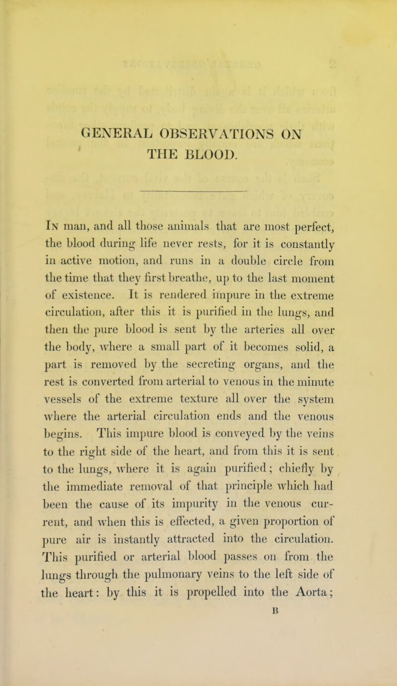 GENERAL OBSERVATIONS ON THE BLOOD. In man, and all those animals that are most perfect, the blood during life never rests, for it is constantly in active motion, and runs in a double circle from the time that they first breathe, up to the last moment of existence. It is rendered impure in the extreme circulation, after this it is purified in the lungs, and then the pure blood is sent by the arteries all over the body, where a small part of it becomes solid, a part is removed by the secreting organs, and the rest is converted from arterial to venous in the minute vessels of the extreme texture all over the system where the arterial circulation ends and the venous begins. This impure blood is conveyed by the veins to the light side of the heart, and from this it is sent to the lungs, where it is again purified; chiefly by the immediate removal of that principle which had been the cause of its impurity in the venous cur- rent, and when this is effected, a given proportion of pure air is instantly attracted into the circulation. This purified or arterial blood passes on from the lungs through the pulmonary veins to the left side of the heart: by this it is propelled into the Aorta; B