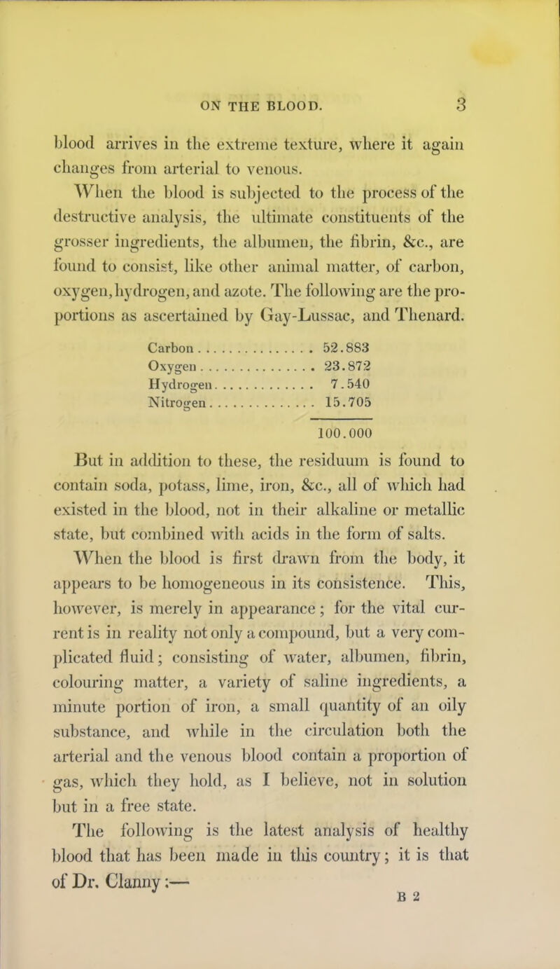blood arrives in the extreme texture, where it again changes from arterial to venous. When the blood is subjected to the process of the destructive analysis, the ultimate constituents of the grosser ingredients, the albumen, the fibrin, &c, are found to consist, like other animal matter, of carbon, oxygen,hydrogen, and azote. The following are the pro- portions as ascertained by Gay-Lussac, and Thenard. Carbon 52.883 Oxygen 23.872 Hydrogen 7. 540 Nitrogen 15.705 100.000 But in addition to these, the residuum is found to contain soda, potass, lime, iron, &c, all of which had existed in the blood, not in their alkaline or metallic state, but combined with acids in the form of salts. When the blood is first drawn from the body, it appears to be homogeneous in its consistence. This, however, is merely in appearance ; for the vital cur- rent is in reality nor only a compound, but a very com- plicated fluid; consisting of water, albumen, fibrin, colouring matter, a variety of saline ingredients, a minute portion of iron, a small quantity of an oily substance, and while in the circulation both the arterial and the venous blood contain a proportion of gas, which they hold, as I believe, not in solution but in a free state. The following is the latest analysis of healthy blood that has been made in this country; it is that of Dr. Clanny:— B 2