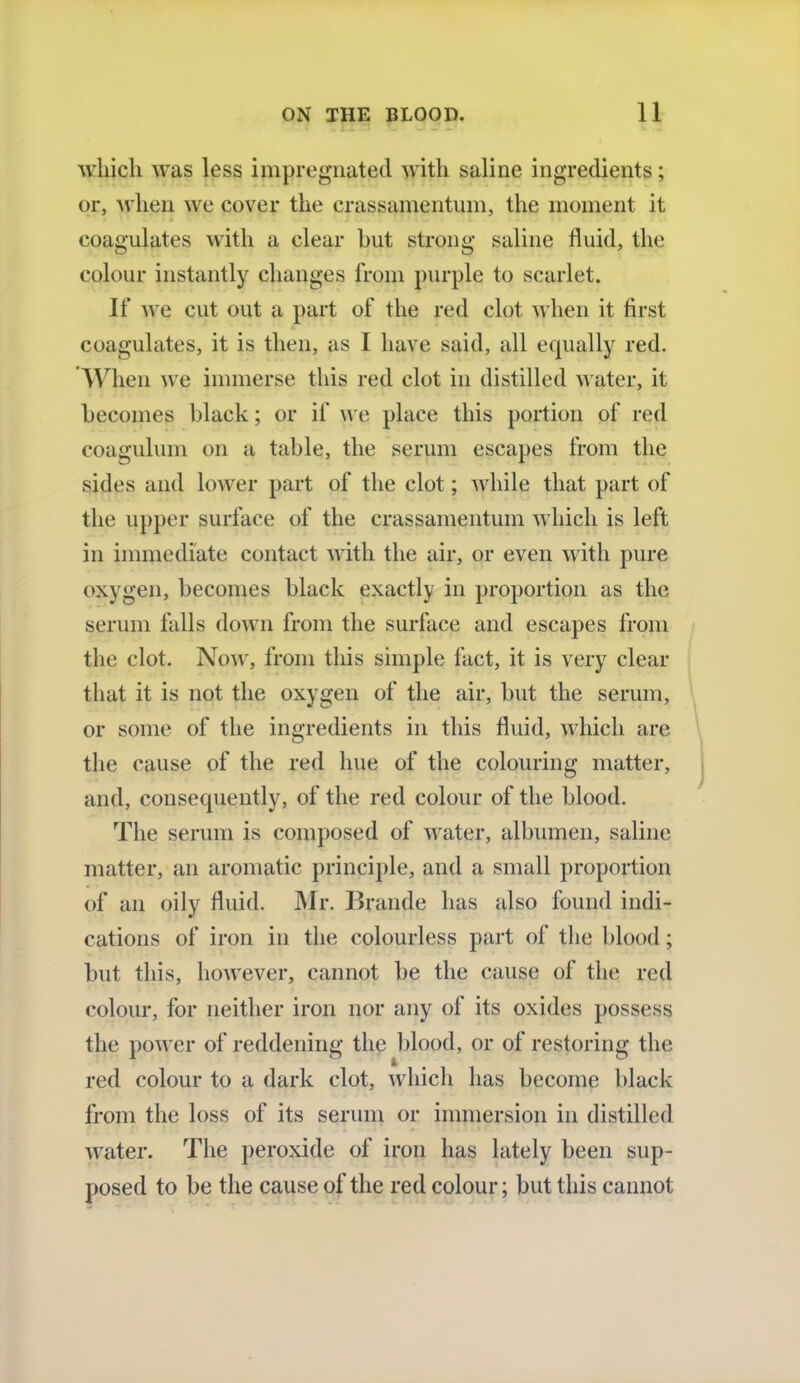 which was less impregnated with saline ingredients; or, when we cover the crassamentum, the moment it coagulates with a clear hut strong saline fluid, the colour instantly changes from purple to scarlet. If we cut out a part of the red clot when it first coagulates, it is then, as I have said, all equally red. When we immerse this red clot in distilled water, it becomes black; or if we place this portion of red coagulum on a table, the serum escapes from the sides and lower part of the clot; while that part of the upper surface of the crassamentum which is left in immediate contact with the air, or even with pure oxygen, becomes black exactly in proportion as the serum falls down from the surface and escapes from the clot. Now, from this simple fact, it is very clear that it is not the oxygen of the air, but the serum, or some of the ingredients in this fluid, which are the cause of the red hue of the colouring matter, and, consequently, of the red colour of the blood. The serum is composed of water, albumen, saline matter, an aromatic principle, and a small proportion of an oily fluid. Mr. Brande has also found indi- cations of iron in the colourless part of the blood ; but this, however, cannot be the cause of the red colour, for neither iron nor any of its oxides possess the power of reddening the blood, or of restoring the red colour to a dark clot, which has become black from the loss of its serum or immersion in distilled water. The peroxide of iron has lately been sup- posed to be the cause of the red colour; but this cannot