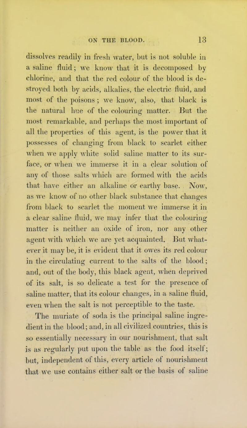 dissolves readily in fresh water, but is not soluble in a saline fluid; we know that it is decomposed by chlorine, and that the red colour of the blood is de- stroyed both by acids, alkalies, the electric fluid, and most of the poisons ; we know, also, that black is the natural hue of the colouring matter. But the most remarkable, and perhaps the most important of all the properties of this agent, is the power that it possesses of changing from black to scarlet either when we apply white solid saline matter to its sur- face, or when we immerse it in a clear solution of any of those salts which are formed with the acids that have either an alkaline or earthy base. Now, as we know of no other black substance that changes from black to scarlet the moment we immerse it in a clear saline fluid, we may infer that the colouring matter is neither an oxide of iron, nor any other agent with which we are yet acquainted. But what- ever it may be, it is evident that it owes its red colour in the circulating current to the salts of the blood; and, out of the body, this black agent, when deprived of its salt, is so delicate a test for the presence of saline matter, that its colour changes, in a saline fluid, even when the salt is not perceptible to the taste. The muriate of soda is the principal saline ingre- dient in the blood; and, in all civilized countries, this is so essentially necessary in our nourishment, that salt is as regularly put upon the table as the food itself; but, independent of this, every article of nourishment that we use contains either salt or the basis of saline