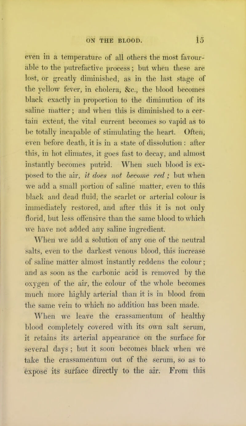 even in a temperature of all others the most favour- able to the putrefactive process; but when these arc lost, or greatly diminished, as in the last stage of the yellow fever, in cholera, &c, the blood becomes black exactly in proportion to the diminution of its saline matter; and when this is diminished to a cer- tain extent, the vital current becomes so vapid as to be totally incapable of stimulating the heart. Often, even before death, it is in a state of dissolution : after this, in hot climates, it goes fast to decay, and almost instantly becomes putrid. When such blood is ex- posed to the air, it does not become red; but when we add a small portion of saline matter, even to this black and dead fluid, the scarlet or arterial colour is immediately restored, and after this it is not only rlorid, but less offensive than the same blood to which we have not added any saline ingredient. When we add a solution of any one of the neutral salts, even to the darkest venous blood, this increase of saline matter almost instantly reddens the colour; and as soon as the carbonic acid is removed by the oxygen of the air, the colour of the whole becomes much more highly arterial than it is in blood from the same vein to which no addition has been made. When we leave the crassamentum of healthy blood completely covered with its own salt serum, it retains its arterial appearance on the surface for several days ; but it soon becomes black when we take the crassamentum out of the serum, so as to expose its surface directly to the air. From this