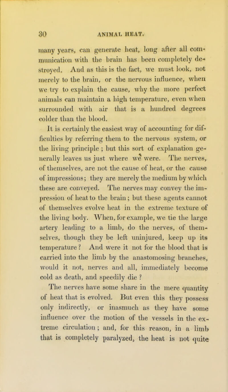 many years, can generate heat, long after all com- munication with the brain has been completely de- stroyed. And as this is the fact, we must look, not merely to the brain, or the nervous influence, when we try to explain the cause, why the more perfect animals can maintain a high temperature, even when surrounded with air that is a hundred degrees colder than the blood. It is certainly the easiest way of accounting for dif- ficulties by referring them to the nervous system, or the living principle ; but this sort of explanation ge- nerally leaves us just where we were. The nerves, of themselves, are not the cause of heat, or the cause of impressions; they are merely the medium by which these are conveyed. The nerves may convey the im- pression of heat to the brain; but these agents cannot of themselves evolve heat in the extreme texture of the living body. When, for example, we tie the large artery leading to a limb, do the nerves, of them- selves, though they be left uninjured, keep up its temperature 1 And were it not for the blood that is carried into the limb by the anastomosing branches, would it not, nerves and all, immediately become cold as death, and speedily die I The nerves have some share in the mere quantity of heat that is evolved. But even this they possess only indirectly, or inasmuch as they have some influence over the motion of the vessels in the ex- treme circulation; and, for this reason, in a limb that is completely paralyzed, the heat is not quite