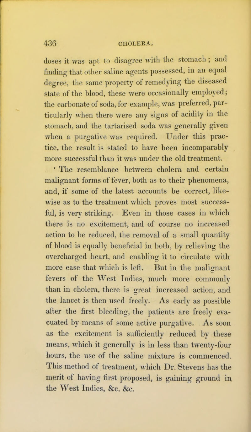 doses it was apt to disagree with the stomach; and finding that other saline agents possessed, in an equal degree, the same property of remedying the diseased state of the blood, these were occasionally employed; the carbonate of soda, for example, was preferred, par- ticularly when there were any signs of acidity in the stomach, and the tartarised soda was generally given when a purgative was required. Under this prac- tice, the result is stated to have been incomparably more successful than it was under the old treatment. ' The resemblance between cholera and certain malignant forms of fever, both as to their phenomena, and, if some of the latest accounts be correct, like- wise as to the treatment which proves most success- ful, is very striking. Even in those cases in which there is no excitement, and of course no increased action to be reduced, the removal of a small quantity of blood is equally beneficial in both, by relieving the overcharged heart, and enabling it to circulate with more ease that which is left. But in the malignant fevers of the West Indies, much more commonly than in cholera, there is great increased action, and the lancet is then used freely. As early as possible after the first bleeding, the patients are freely eva- cuated by means of some active purgative. As soon as the excitement is sufficiently reduced by these means, which it generally is in less than twenty-four hours, the use of the saline mixture is commenced. This method of treatment, which Dr. Stevens has the merit of having first proposed, is gaining ground in the West Indies, &c. &c.