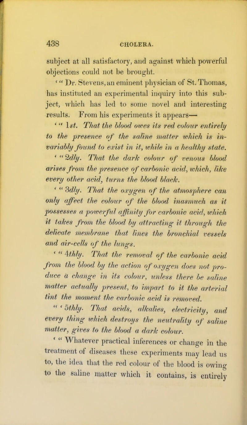 subject at all satisfactory, and against which powerful objections could not be brought. ' Dr. Stevens, an eminent physician of St. Thomas, has instituted an experimental inquiry into this sub- ject, which has led to some novel and interesting results. From his experiments it appears— *  1st. That the blood owes its red colour entirely to the presence of the saline matter which is in- variably found to exist in it, while in a healthy state. * 2dly. That the dark colour of venous blood arises from the presence of carbonic acid, which, like every other acid, turns the blood black. *  Sdly. That the oxygen of the atmosphere can only affect the colour of the blood inasmuch as it possesses a powerful affinity for carbonic acid, which it takes from the blood by attracting it through the delicate membrane that lines the bronchial vessels and aii'-cells of the lungs. '  4thly. That the removal of the carbonic acid from the blood by the action of oxygen does not pro- duce a change in its colour, unless there be saline matter actually present, to impart to it the arterial tint the moment the carbonic acid is removed.  * 5thly. That acids, alkalies, electricity, and every thing which destroys the neutrality of saline matter, gives to the blood a dark colour. '  Whatever practical inferences or change in the treatment of diseases these experiments may lead us to, the idea that the red colour of the blood is owing to the saline matter which it contains, is entirely