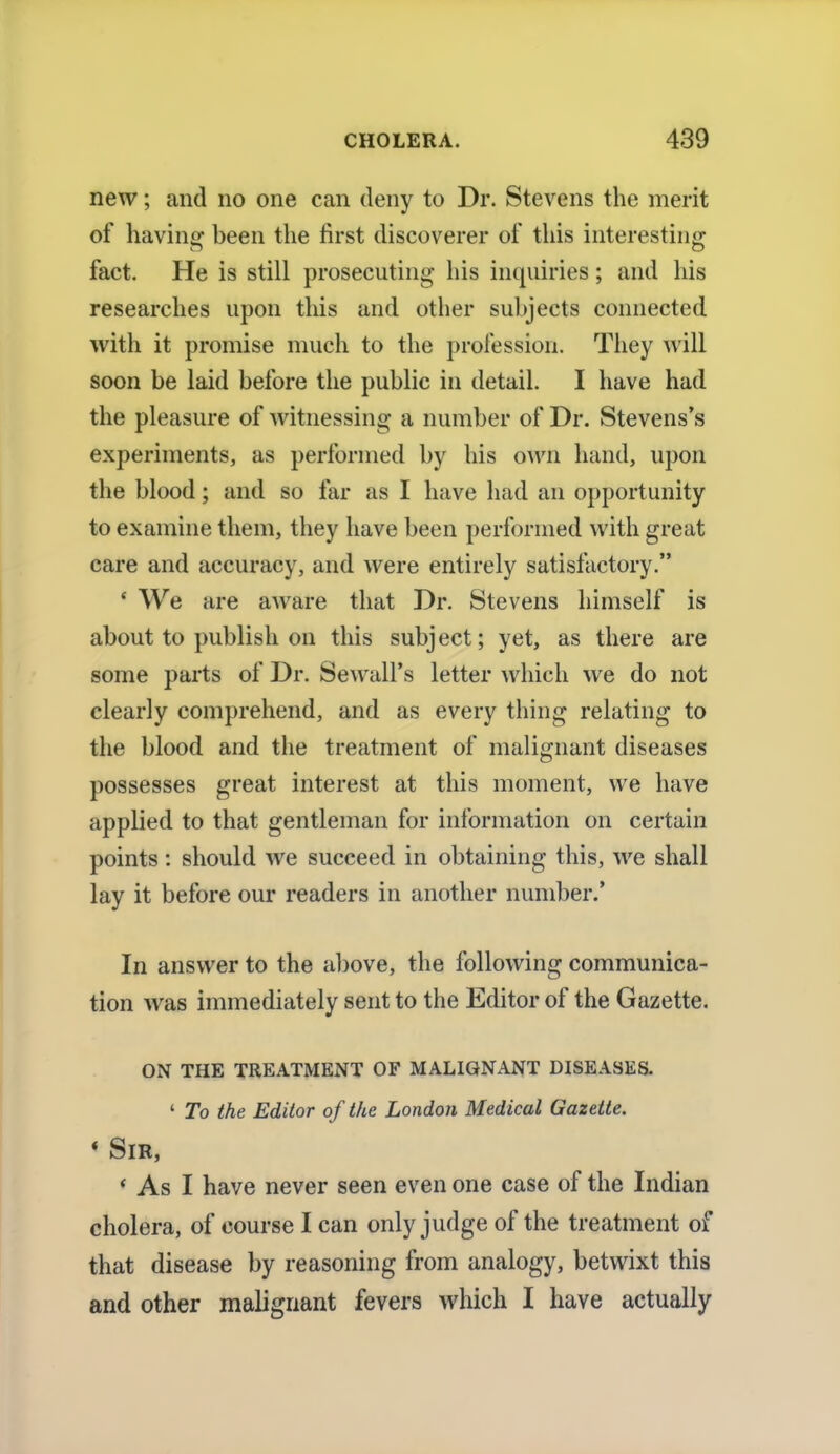 new; and no one can deny to Dr. Stevens the merit of having been the first discoverer of this interesting fact. He is still prosecuting his inquiries; and his researches upon this and other subjects connected with it promise much to the profession. They will soon be laid before the public in detail. I have had the pleasure of witnessing a number of Dr. Stevens's experiments, as performed by his own hand, upon the blood; and so far as I have had an opportunity to examine them, they have been performed with great care and accuracy, and were entirely satisfactory. 1 We are aware that Dr. Stevens himself is about to publish on this subject; yet, as there are some parts of Dr. Sewall's letter which we do not clearly comprehend, and as every thing relating to the blood and the treatment of malignant diseases possesses great interest at this moment, we have applied to that gentleman for information on certain points: should we succeed in obtaining this, we shall lay it before our readers in another number.' In answer to the above, the following communica- tion was immediately sent to the Editor of the Gazette. ON THE TREATMENT OF MALIGNANT DISEASES. ' To the Editor of the London Medical Gazette. * Sir, ' As I have never seen even one case of the Indian cholera, of course I can only judge of the treatment of that disease by reasoning from analogy, betwixt this and other malignant fevers which I have actually