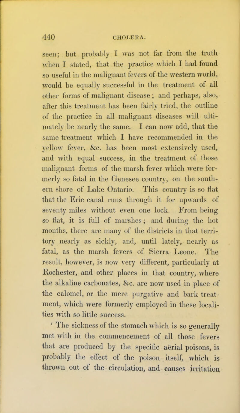 seen; but probably I was not far from the truth when I stated, that the practice which I had found so useful in the malignant fevers of the western world, would be equally successful in the treatment of all other forms of malignant disease ; and perhaps, also, after this treatment has been fairly tried, the outline of the practice in all malignant diseases will ulti- mately be nearly the same. I can now add, that the same treatment which I have recommended in the yellow fever, &c. has been most extensively used, and with equal success, in the treatment of those malignant forms of the marsh fever which were for- merly so fatal in the Genesee country, on the south- ern shore of Lake Ontario. This country is so flat that the Erie canal runs through it for upwards of seventy miles without even one lock. From being so flat, it is full of marshes; and during the hot months, there are many of the districts in that terri- tory nearly as sickly, and, until lately, nearly as fatal, as the marsh fevers of Sierra Leone. The result, however, is now very different, particularly at Rochester, and other places in that country, where the alkaline carbonates, &c. are now used in place of the calomel, or the mere purgative and bark treat- ment, which were formerly employed, in these locali- ties with so little success. ' The sickness of the stomach w hich is so generally met with in the commencement of all those fevers that are produced by the specific aerial poisons, is probably the effect of the poison itself, which is thrown out of the circulation, and causes irritation