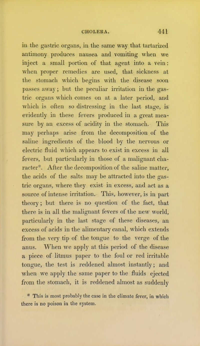 in the gastric organs, in the same way that tartarized antimony produces nausea and vomiting when we inject a small portion of that agent into a vein: when proper remedies are used, that sickness at the stomach which begins with the disease soon passes away; but the peculiar irritation in the gas- tric organs which comes on at a later period, and which is often so distressing in the last stage, is evidently in these fevers produced in a great mea- sure by an excess of acidity in the stomach. This may perhaps arise from the decomposition of the saline ingredients of the blood by the nervous or electric fluid which appears to exist in excess in all fevers, but particularly in those of a malignant cha- racter*. After the decomposition of the saline matter, the acids of the salts may be attracted into the gas- tric organs, where they exist in excess, and act as a source of intense irritation. This, however, is in part theory; but there is no question of the fact, that there is in all the malignant fevers of the new world, particularly in the last stage of these diseases, an excess of acids in the alimentary canal, which extends from the very tip of the tongue to the verge of the anus. When we apply at this period of the disease a piece of litmus paper to the foul or red irritable tongue, the test is reddened almost instantly; and when we apply the same paper to the fluids ejected from the stomach, it is reddened almost as suddenly * This is most probably the case in the climate fever, in which there is no poison in the system.