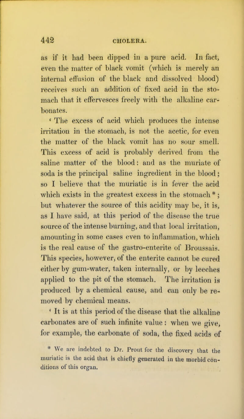 as if it had been dipped in a pure acid. In fact, even the matter of black vomit (which is merely an internal effusion of the black and dissolved blood) receives such an addition of fixed acid in the sto- mach that it effervesces freely with the alkaline car- bonates. ' The excess of acid which produces the intense irritation in the stomach, is not the acetic, for even the matter of the black vomit has no sour smell. This excess of acid is probably derived from the saline matter of the blood: and as the muriate of soda is the principal saline ingredient in the blood; so I believe that the muriatic is in fever the acid which exists in the greatest excess in the stomach * ; but whatever the source of this acidity may be, it is, as I have said, at this period of the disease the true source of the intense burning, and that local irritation, amounting in some cases even to inflammation, which is the real cause of the gastro-enterite of Broussais. This species, however, of the entente cannot be cured either by gum-water, taken internally, or by leeches applied to the pit of the stomach. The irritation is produced by a chemical cause, and can only be re- moved by chemical means. ' It is at this period of the disease that the alkaline carbonates are of such infinite value : when we give, for example, the carbonate of soda, the fixed acids of * We are indebted to Dr. Prout for the discovery that the muriatic is the acid that is chiefly generated in the morbid con- ditions of this organ.