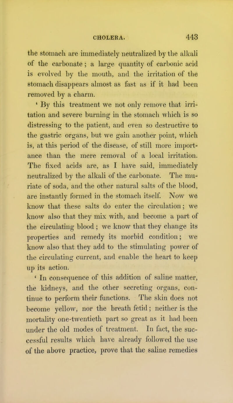 the stomach are immediately neutralized by the alkali of the carbonate ; a large quantity of carbonic acid is evolved by the mouth, and the irritation of the stomach disappears almost as fast as if it had been removed by a charm. * By this treatment we not only remove that irri- tation and severe burning in the stomach which is so distressing to the patient, and even so destructive to the gastric organs, but we gain another point, which is, at this period of the disease, of still more import- ance than the mere removal of a local irritation. The fixed acids are, as I have said, immediately neutralized by the alkali of the carbonate. The mu- riate of soda, and the other natural salts of the blood, are instantly formed in the stomach itself. Now we know that these salts do enter the circulation; we know also that they mix with, and become a part of the circulating blood ; we know that they change its properties and remedy its morbid condition; Ave know also that they add to the stimulating power of the circulating current, and enable the heart to keep up its action. • In consequence of this addition of saline matter, the kidneys, and the other secreting organs, con- tinue to perform their functions. The skin does not become yellow, nor the breath fetid; neither is the mortality one-twentieth part so great as it had been under the old modes of treatment. In fact, the suc- cessful results which have already followed the use of the above practice, prove that the saline remedies