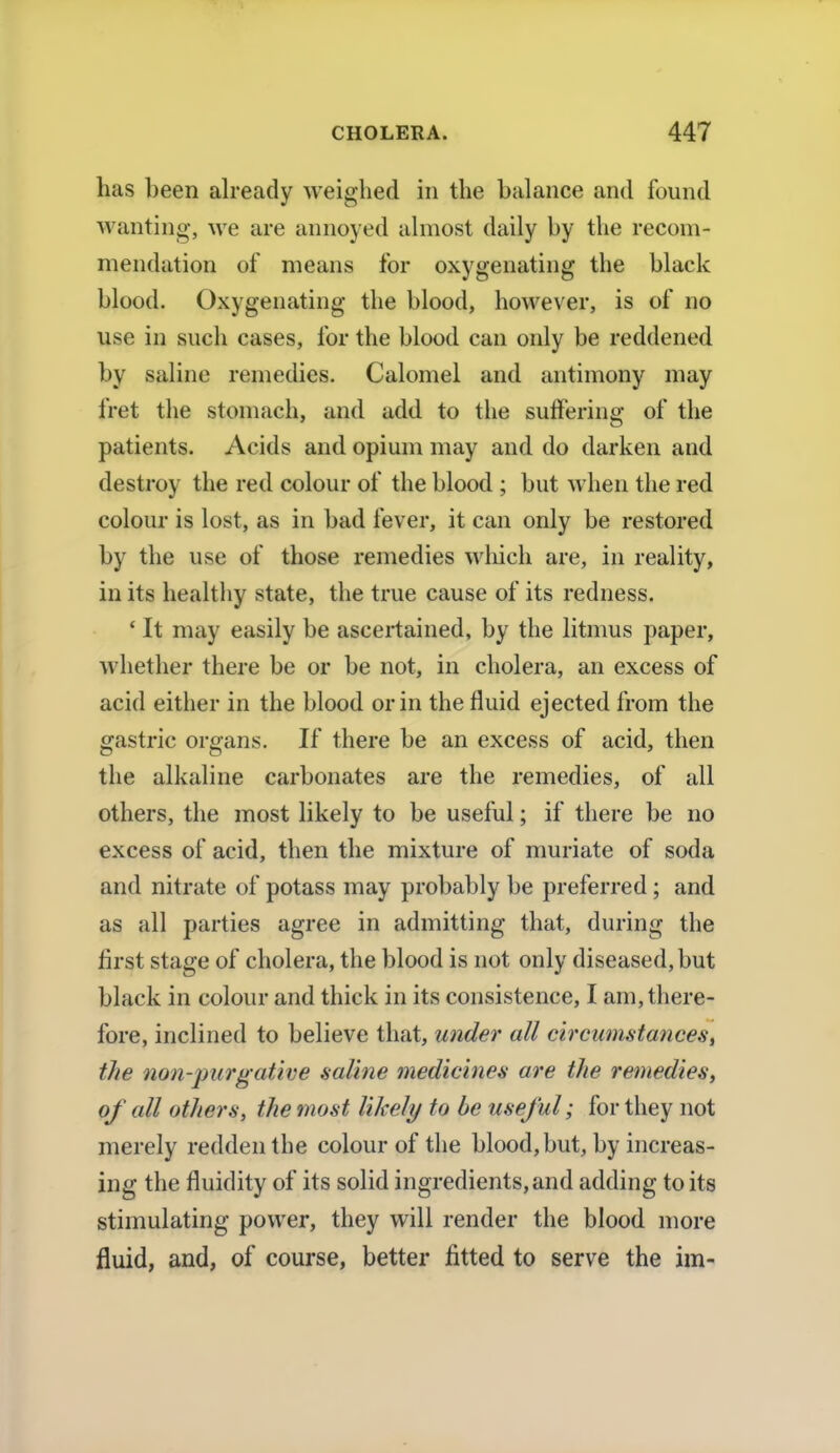 has been already weighed in the balance and found wanting, we are annoyed almost daily by the recom- mendation of means for oxygenating the black blood. Oxygenating the blood, however, is of no use in such cases, for the blood can only be reddened by saline remedies. Calomel and antimony may fret the stomach, and add to the suffering of the patients. Acids and opium may and do darken and destroy the red colour of the blood ; but when the red colour is lost, as in bad fever, it can only be restored by the use of those remedies which are, in reality, in its healthy state, the true cause of its redness. ' It may easily be ascertained, by the litmus paper, whether there be or be not, in cholera, an excess of acid either in the blood or in the fluid ejected from the gastric organs. If there be an excess of acid, then the alkaline carbonates are the remedies, of all others, the most likely to be useful; if there be no excess of acid, then the mixture of muriate of soda and nitrate of potass may probably be preferred; and as all parties agree in admitting that, during the first stage of cholera, the blood is not only diseased, but black in colour and thick in its consistence, I am, there- fore, inclined to believe that, under all circumstances, tJte non-purgative saline medicines are the remedies, of all others, the most likely to be useful; for they not merely redden the colour of the blood, but, by increas- ing the fluidity of its solid ingredients, and adding to its stimulating power, they will render the blood more fluid, and, of course, better fitted to serve the im-