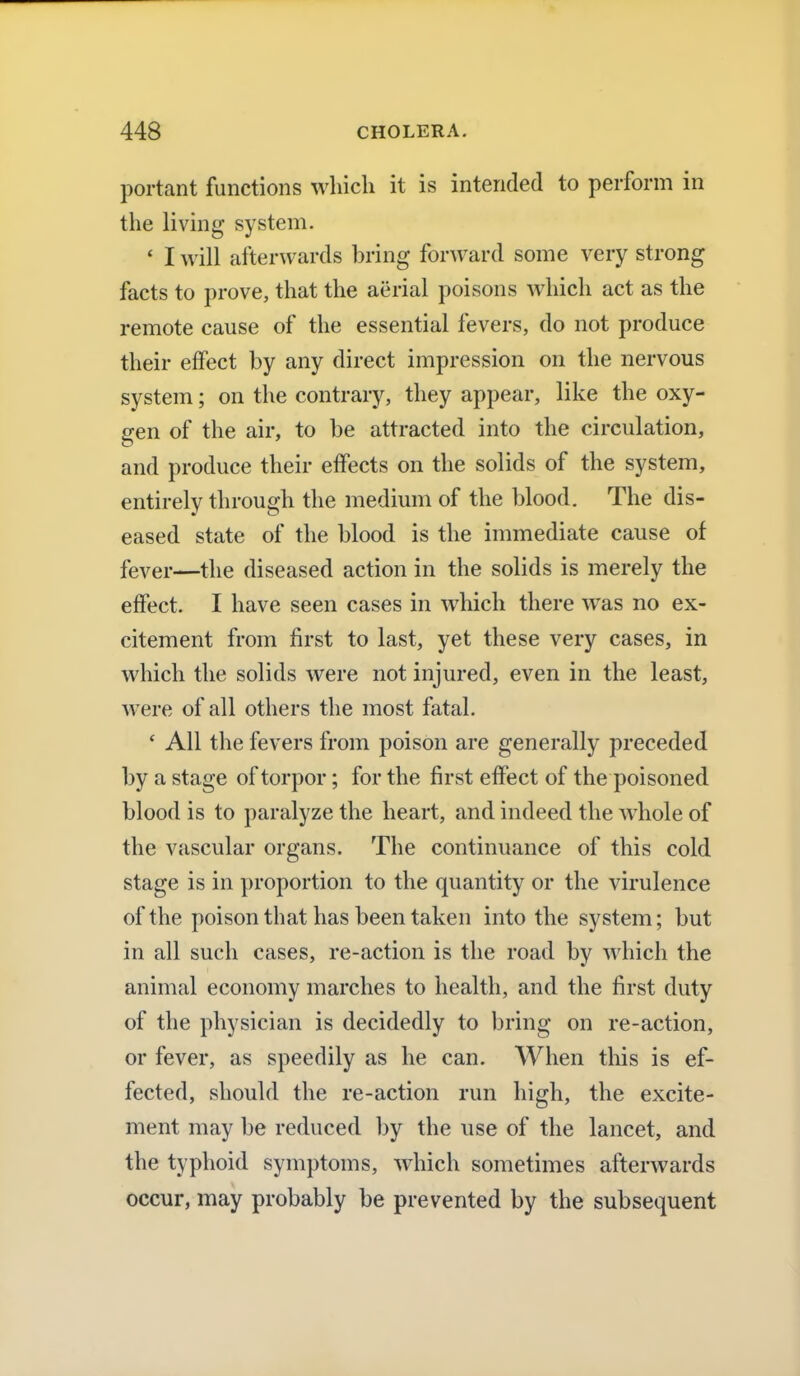 portant functions which it is intended to perform in the living system. ■ I will afterwards bring forward some very strong facts to prove, that the aerial poisons which act as the remote cause of the essential fevers, do not produce their effect by any direct impression on the nervous system; on the contrary, they appear, like the oxy- gen of the air, to be attracted into the circulation, and produce their effects on the solids of the system, entirely through the medium of the blood. The dis- eased state of the blood is the immediate cause of fever—the diseased action in the solids is merely the effect. I have seen cases in which there was no ex- citement from first to last, yet these very cases, in which the solids were not injured, even in the least, were of all others the most fatal. ' All the fevers from poison are generally preceded by a stage of torpor; for the first effect of the poisoned blood is to paralyze the heart, and indeed the whole of the vascular organs. The continuance of this cold stage is in proportion to the quantity or the virulence of the poison that has been taken into the system; but in all such cases, re-action is the road by which the animal economy marches to health, and the first duty of the physician is decidedly to bring on re-action, or fever, as speedily as he can. When this is ef- fected, should the re-action run high, the excite- ment may be reduced by the use of the lancet, and the typhoid symptoms, which sometimes afterwards occur, may probably be prevented by the subsequent