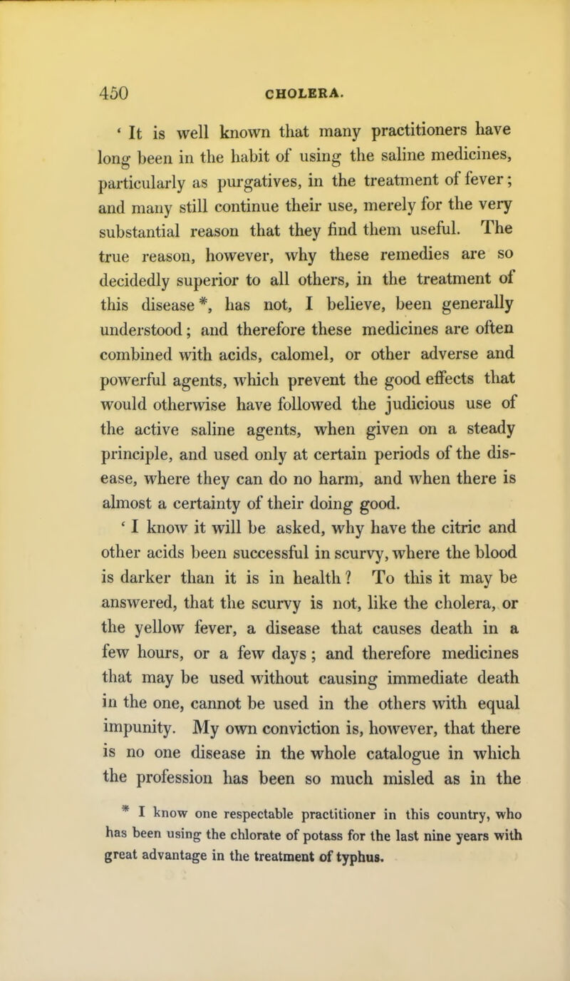 1 It is well known that many practitioners have low? been in the habit of using the saline medicines, particularly as purgatives, in the treatment of fever; and many still continue their use, merely for the very substantial reason that they find them useful. The true reason, however, why these remedies are so decidedly superior to all others, in the treatment of this disease*, has not, I believe, been generally understood; and therefore these medicines are often combined with acids, calomel, or other adverse and powerful agents, which prevent the good effects that would otherwise have followed the judicious use of the active saline agents, when given on a steady principle, and used only at certain periods of the dis- ease, where they can do no harm, and when there is almost a certainty of their doing good. ' I know it will be asked, why have the citric and other acids been successful in scurvy, where the blood is darker than it is in health ? To this it may be answered, that the scurvy is not, like the cholera, or the yellow fever, a disease that causes death in a few hours, or a few days; and therefore medicines that may be used without causing immediate death in the one, cannot be used in the others with equal impunity. My own conviction is, however, that there is no one disease in the whole catalogue in which the profession has been so much misled as in the * I know one respectable practitioner in this country, who has been using the chlorate of potass for the last nine years with great advantage in the treatment of typhus.