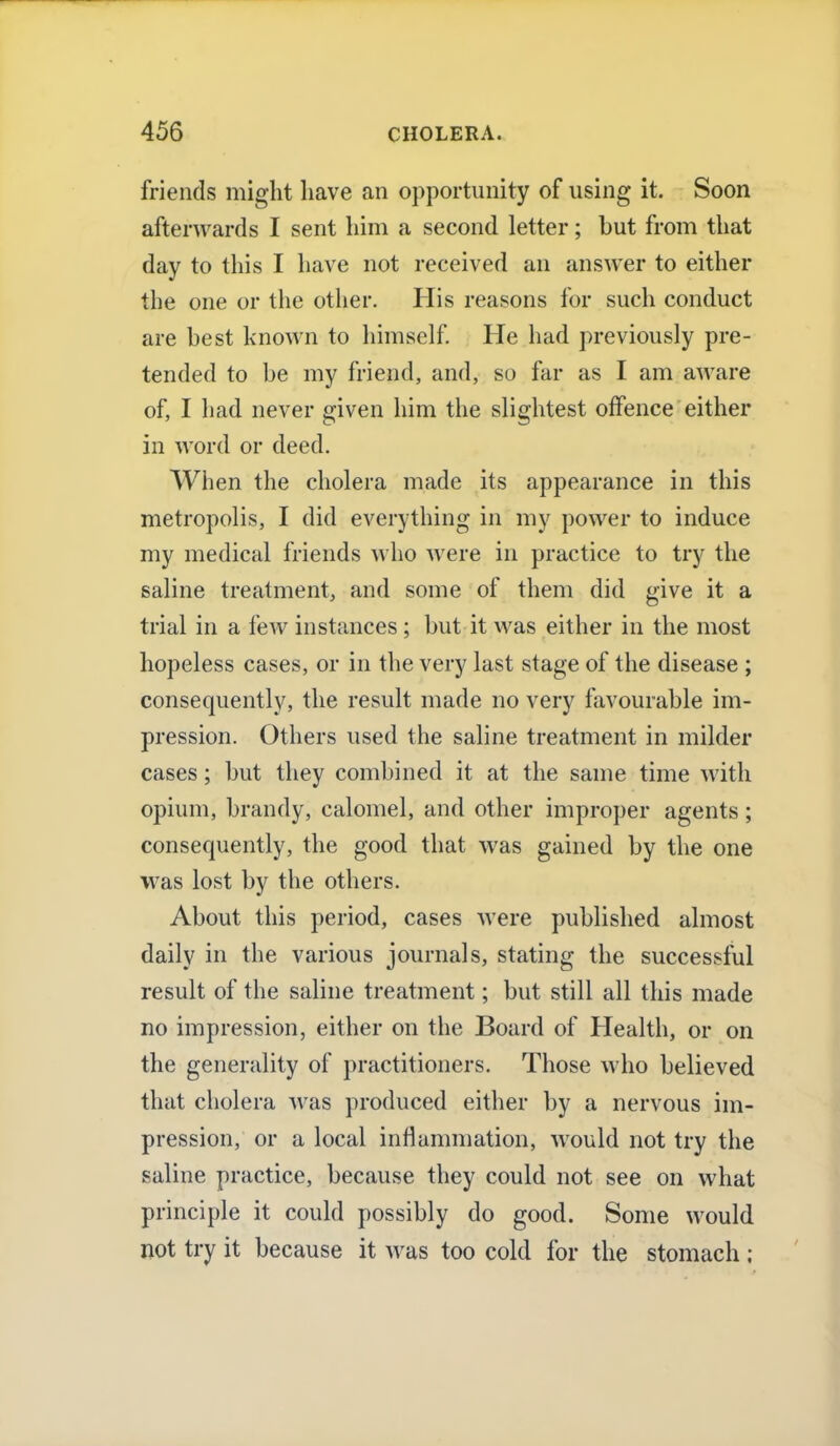 friends might have an opportunity of using it. Soon afterwards I sent him a second letter; but from that day to this I have not received an answer to either the one or the other. His reasons for such conduct are best known to himself. He had previously pre- tended to be my friend, and, so far as I am aware of, I had never given him the slightest offence either in word or deed. When the cholera made its appearance in this metropolis, I did everything in my power to induce my medical friends who were in practice to try the saline treatment, and some of them did give it a trial in a few instances; but it was either in the most hopeless cases, or in the very last stage of the disease ; consequently, the result made no very favourable im- pression. Others used the saline treatment in milder cases; but they combined it at the same time with opium, brandy, calomel, and other improper agents; consequently, the good that was gained by the one was lost by the others. About this period, cases were published almost daily in the various journals, stating the successful result of the saline treatment; but still all this made no impression, either on the Board of Health, or on the generality of practitioners. Those who believed that cholera was produced either by a nervous im- pression, or a local inflammation, would not try the saline practice, because they could not see on what principle it could possibly do good. Some would not try it because it was too cold for the stomach ;