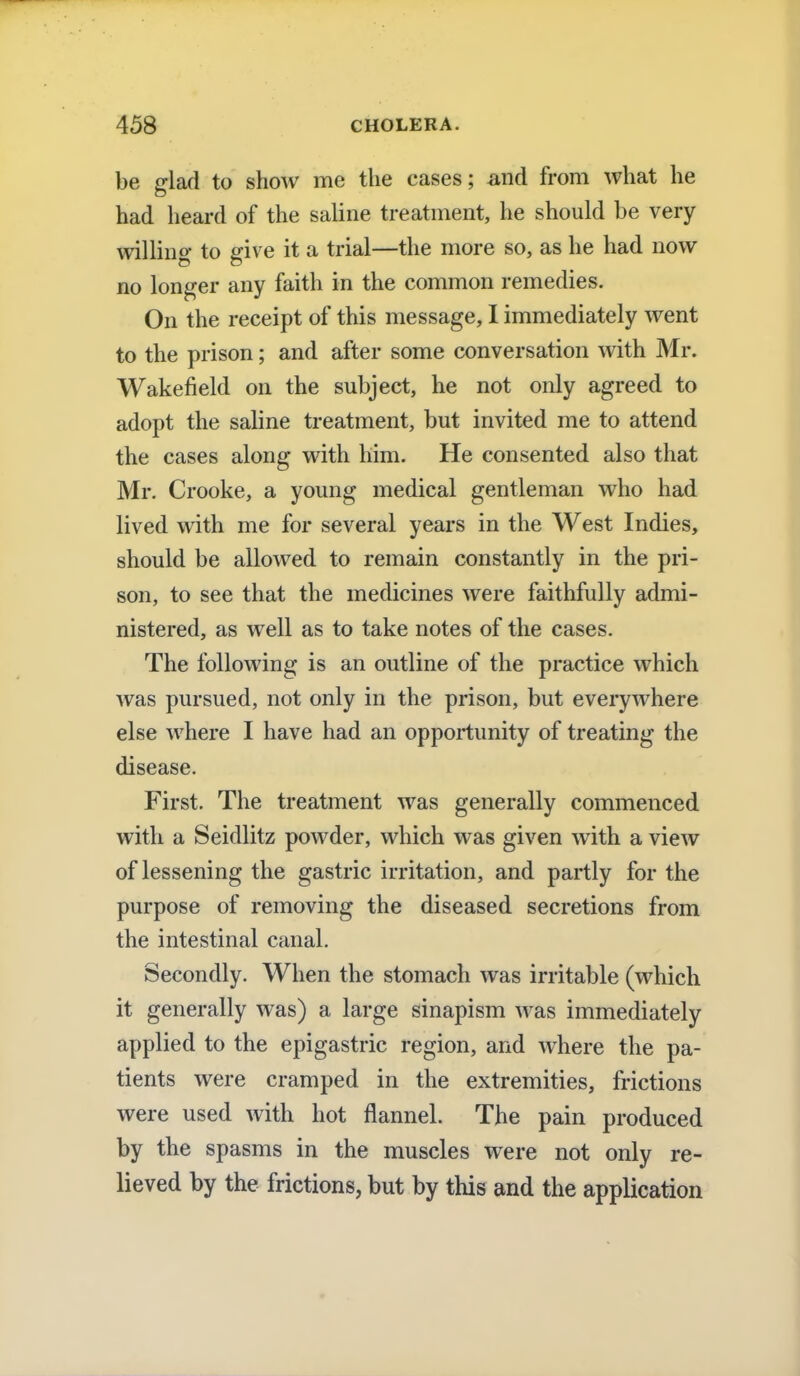 be glad to show me the eases; and from what he had heard of the saline treatment, he should be very willing to give it a trial—the more so, as he had now no longer any faith in the common remedies. On the receipt of this message, I immediately went to the prison; and after some conversation with Mr. Wakefield on the subject, he not only agreed to adopt the saline treatment, but invited me to attend the cases along with him. He consented also that Mr. Crooke, a young medical gentleman who had lived with me for several years in the West Indies, should be allowed to remain constantly in the pri- son, to see that the medicines were faithfully admi- nistered, as well as to take notes of the cases. The following is an outline of the practice which was pursued, not only in the prison, but everywhere else where I have had an opportunity of treating the disease. First. The treatment was generally commenced with a Seidlitz powder, which was given with a view of lessening the gastric irritation, and partly for the purpose of removing the diseased secretions from the intestinal canal. Secondly. When the stomach was irritable (which it generally was) a large sinapism was immediately applied to the epigastric region, and where the pa- tients were cramped in the extremities, frictions were used with hot flannel. The pain produced by the spasms in the muscles were not only re- lieved by the frictions, but by this and the application