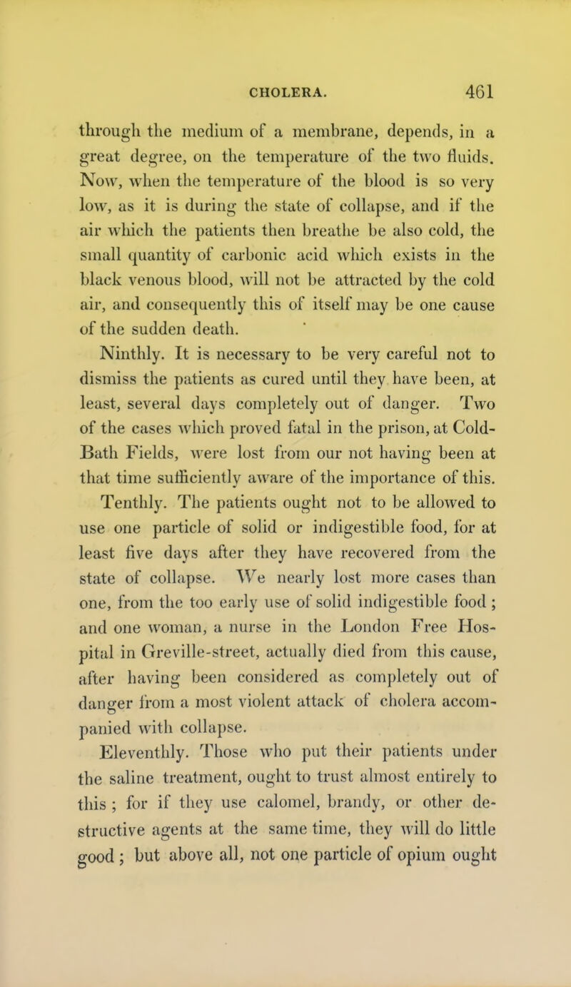 through the medium of a membrane, depends, in a great degree, on the temperature of the two fluids. Now, when the temperature of the blood is so very low, as it is during the state of collapse, and if the air which the patients then breathe be also cold, the small quantity of carbonic acid which exists in the black venous blood, will not be attracted by the cold air, and consequently this of itself may be one cause of the sudden death. Ninthly. It is necessary to be very careful not to dismiss the patients as cured until they have been, at least, several days completely out of danger. Two of the cases which proved fatal in the prison, at Cold- Bath Fields, were lost from our not having been at that time sufficiently aware of the importance of this. Tenthly. The patients ought not to be allowed to use one particle of solid or indigestible food, for at least five days after they have recovered from the state of collapse. We nearly lost more cases than one, from the too early use of solid indigestible food ; and one woman, a nurse in the London Free Hos- pital in Greville-street, actually died from this cause, after having been considered as completely out of danger from a most violent attack of cholera accom- panied with collapse. Eleventhly. Those who put their patients under the saline treatment, ought to trust almost entirely to this ; for if they use calomel, brandy, or other de- structive agents at the same time, they will do little good ; but above all, not one particle of opium ought