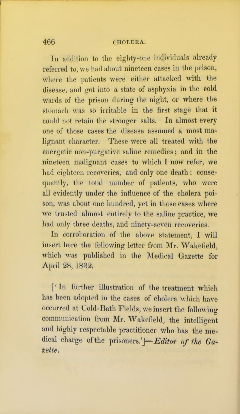 In addition to the eighty-one individuals already referred to, we had about nineteen cases in the prison, where the patients were either attacked with the disease, and got into a state of asphyxia in the cold wards of the prison during the night, or where the stomach was so irritable in the first stage that it could not retain the stronger salts. In almost every one of those cases the disease assumed a most ma- lignant character. These were all treated with the energetic non-purgative saline remedies; and in the nineteen malignant cases to which I now refer, we had eighteen recoveries, and only one death : conse- quently, the total number of patients, who were all evidently under the influence of the cholera poi- son, was about one hundred, yet in those cases where we trusted almost entirely to the saline practice, we had only three deaths, and ninety-seven recoveries. In corroboration of the above statement, I will insert here the following letter from Mr. Wakefield, which was published in the Medical Gazette for April 28, 1832. [' In further illustration of the treatment which has been adopted in the cases of cholera which have occurred at Cold-Bath Fields, we insert the follow ins; communication from Mr. Wakefield, the intelligent and highly respectable practitioner who has the me- dical charge of the prisoners.']—Editor of the Ga- zette.