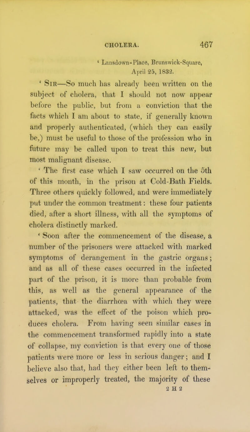 ' Lansdown-Place, Brunswick-Square, April 25, 183:2. ' Sir—So much has already been written on the subject of cholera, that I should not now appear before the public, but from a conviction that the facts which I am about to state, if generally known and properly authenticated, (which they can easily be,) must be useful to those of the profession who in future may be called upon to treat this new, but most malignant disease. ' The first case which I saw occurred on the 5th of this month, in the prison at Cold-Bath Fields. Three others quickly followed, and were immediately put under the common treatment: these four patients died, after a short illness, with all the symptoms of cholera distinctly marked. ' Soon after the commencement of the disease, a number of the prisoners were attacked with marked symptoms of derangement in the gastric organs; and as all of these cases occurred in the infected part of the prison, it is more than probable from this, as well as the general appearance of the patients, that the diarrhoea with which they were attacked, was the effect of the poison which pro- duces cholera. From having seen similar cases in the commencement transformed rapidly into a state of collapse, my conviction is that every one of those patients were more or less in serious danger; and I believe also that, had they either been left to them- selves or improperly treated, the majority of these 2 H 2