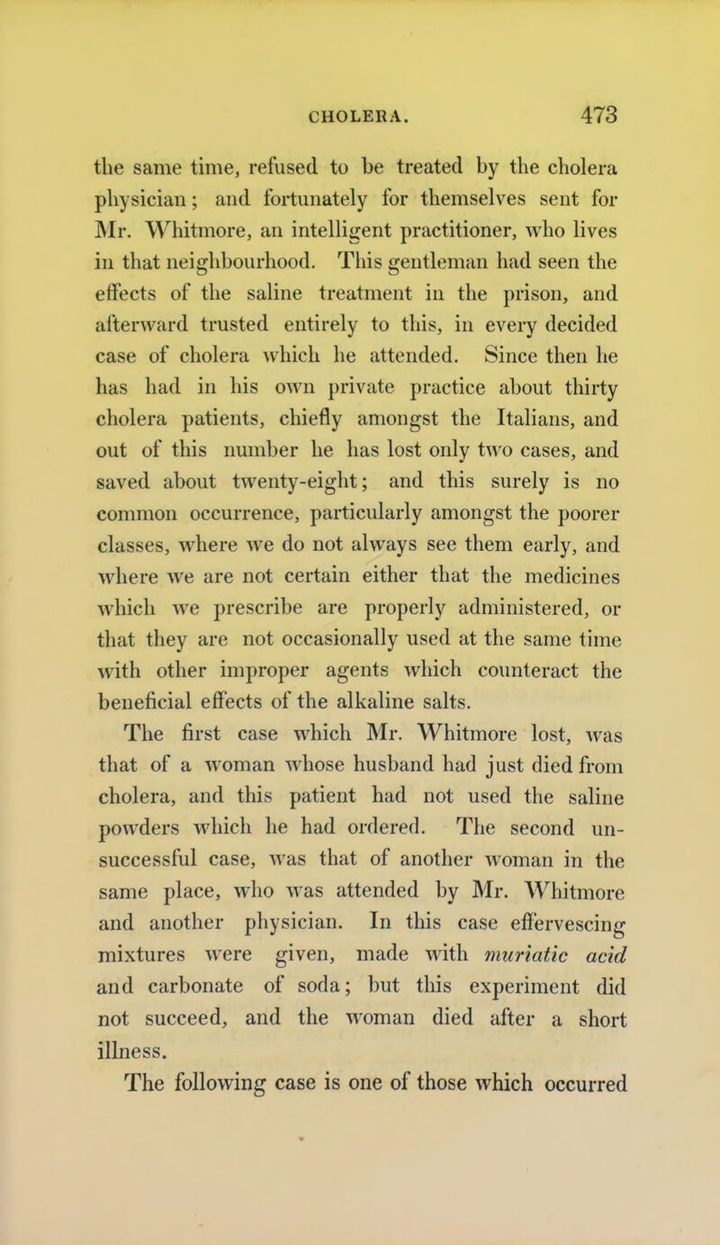 the same time, refused to be treated by the cholera physician; and fortunately for themselves sent for Mr. Whitmore, an intelligent practitioner, who lives in that neighbourhood. This gentleman had seen the effects of the saline treatment in the prison, and afterward trusted entirely to this, in every decided case of cholera which he attended. Since then he has had in his own private practice about thirty cholera patients, chiefly amongst the Italians, and out of this number he has lost only two cases, and saved about twenty-eight; and this surely is no common occurrence, particularly amongst the poorer classes, where we do not always see them early, and where we are not certain either that the medicines which we prescribe are properly administered, or that they are not occasionally used at the same time with other improper agents which counteract the beneficial effects of the alkaline salts. The first case which Mr. Whitmore lost, was that of a woman whose husband had just died from cholera, and this patient had not used the saline powders which he had ordered. The second un- successful case, was that of another woman in the same place, who was attended by Mr. Whitmore and another physician. In this case effervescing mixtures were given, made with muriatic acid and carbonate of soda; but this experiment did not succeed, and the woman died after a short illness. The following case is one of those which occurred