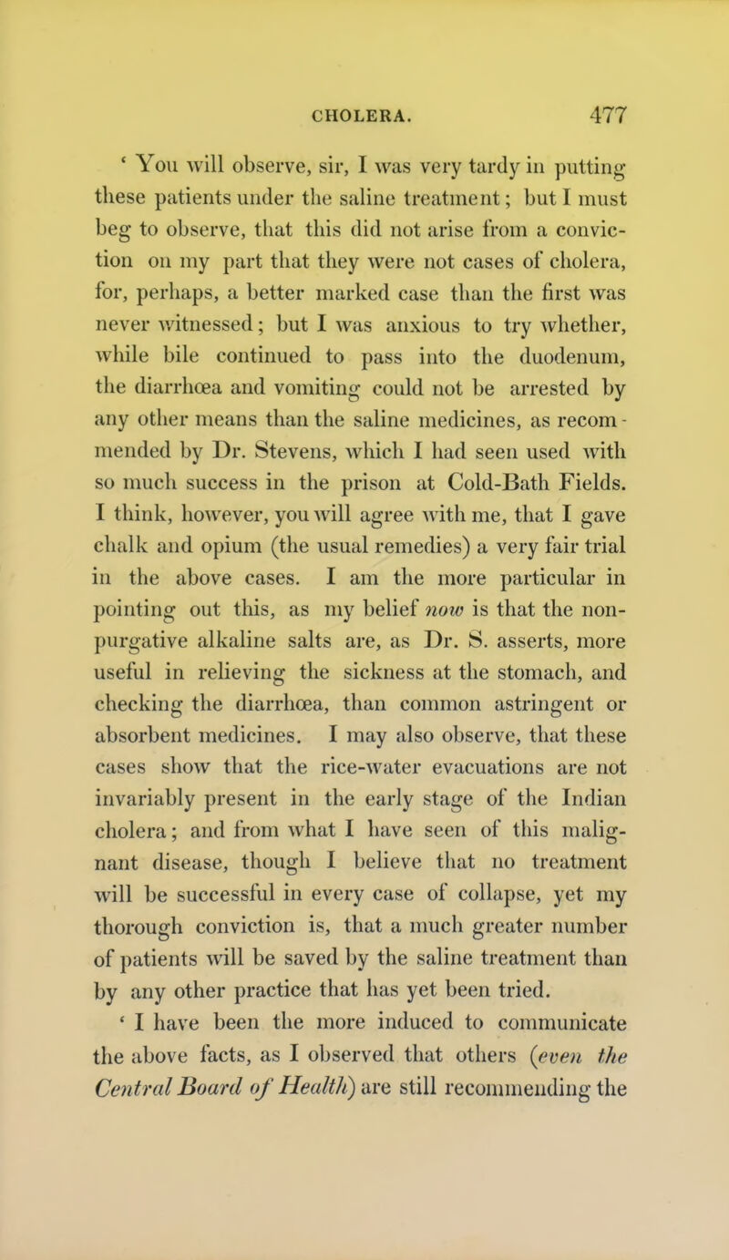 ' You will observe, sir, I was very tardy in putting these patients under the saline treatment; but I must beg to observe, that this did not arise from a convic- tion on my part that they were not cases of cholera, for, perhaps, a better marked case than the first was never witnessed; but I was anxious to try whether, while bile continued to pass into the duodenum, the diarrhoea and vomiting could not be arrested by any other means than the saline medicines, as recom - mended by Dr. Stevens, which I had seen used with so much success in the prison at Cold-Bath Fields. I think, however, you will agree with me, that I gave chalk and opium (the usual remedies) a very fair trial in the above cases. I am the more particular in pointing out this, as my belief now is that the non- purgative alkaline salts are, as Dr. S. asserts, more useful in relieving the sickness at the stomach, and checking the diarrhoea, than common astringent or absorbent medicines. I may also observe, that these cases show that the rice-water evacuations are not invariably present in the early stage of the Indian cholera; and from what I have seen of this malig- nant disease, though I believe that no treatment will be successful in every case of collapse, yet my thorough conviction is, that a much greater number of patients will be saved by the saline treatment than by any other practice that has yet been tried. ' I have been the more induced to communicate the above facts, as I observed that others {even the Central Board of Health) are still recommending the