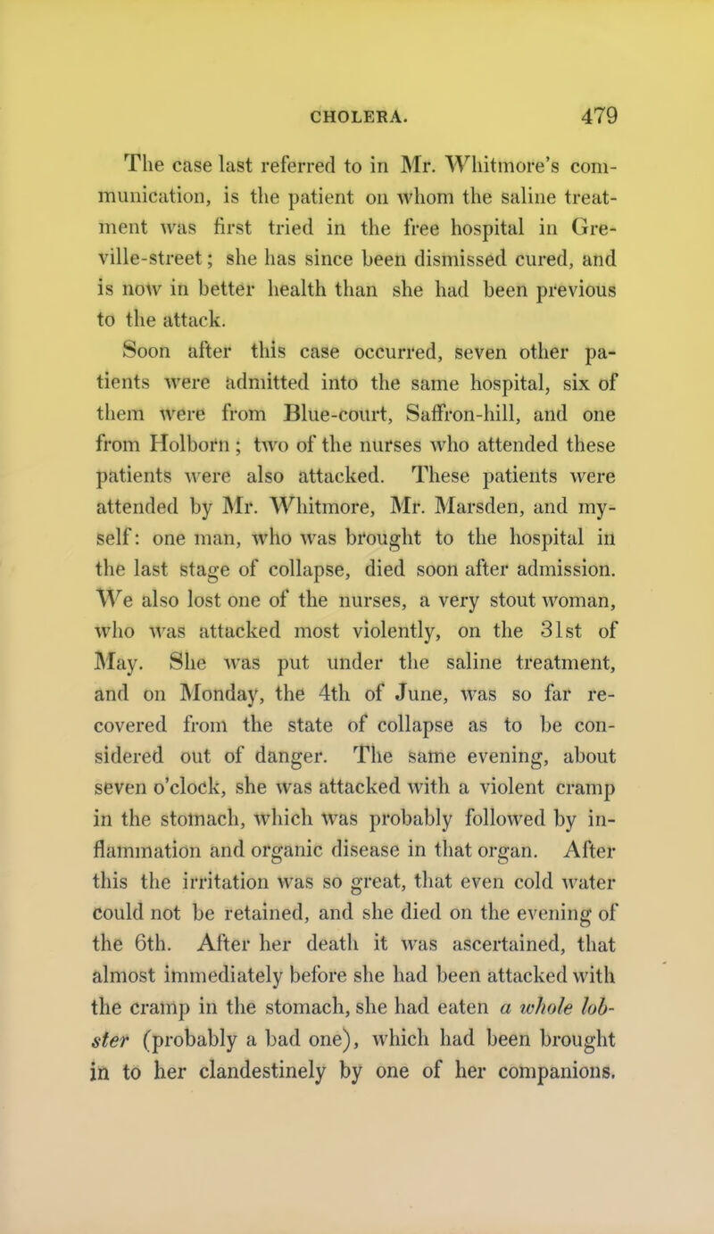 The case last referred to in Mr. Whitmore's com- munication, is the patient on whom the saline treat- ment was first tried in the free hospital in Gre- ville-street; she has since been dismissed cured, and is now in better health than she had been previous to the attack. Soon after this case occurred, seven other pa- tients were admitted into the same hospital, six of them were from Blue-court, Saffron-hill, and one from Holborn ; two of the nurses who attended these patients were also attacked. These patients were attended by Mr. Whitmore, Mr. Marsden, and my- self: one man, who was brought to the hospital in the last stage of collapse, died soon after admission. We also lost one of the nurses, a very stout woman, who was attacked most violently, on the 31st of May. She was put under the saline treatment, and on Monday, the 4th of June, was so far re- covered from the state of collapse as to be con- sidered out of danger. The same evening, about seven o'clock, she was attacked with a violent cramp in the stomach, which was probably followed by in- flammation and organic disease in that organ. After this the irritation was so great, that even cold water could not be retained, and she died on the evening of the 6th. After her death it was ascertained, that almost immediately before she had been attacked with the cramp in the stomach, she had eaten a whole lob- ster (probably a bad one), which had been brought in to her clandestinely by one of her companions.