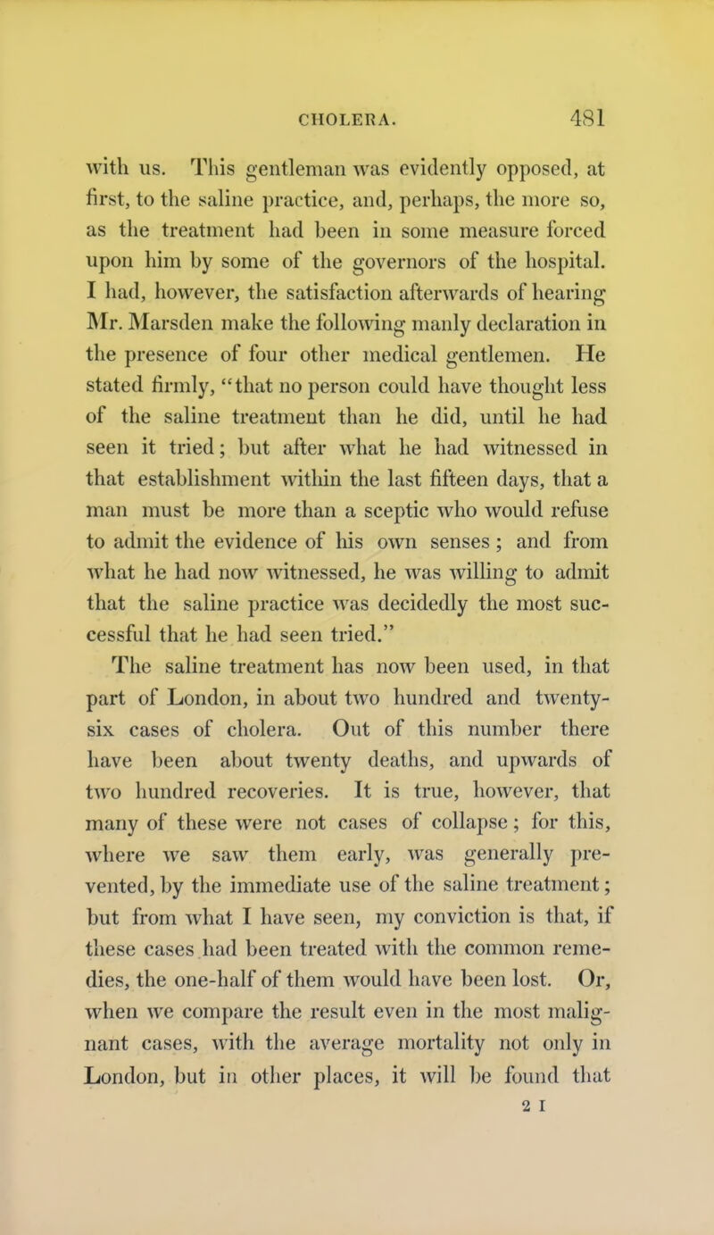 with us. This gentleman was evidently opposed, at first, to the saline practice, and, perhaps, the more so, as the treatment had been in some measure forced upon him by some of the governors of the hospital. I had, however, the satisfaction afterwards of hearing Mr. Marsden make the following manly declaration in the presence of four other medical gentlemen. He stated firmly, that no person could have thought less of the saline treatment than he did, until he had seen it tried; but after what he had witnessed in that establishment within the last fifteen days, that a man must be more than a sceptic who would refuse to admit the evidence of his own senses; and from what he had now witnessed, he was willing to admit that the saline practice was decidedly the most suc- cessful that he had seen tried. The saline treatment has now been used, in that part of London, in about two hundred and twenty- six cases of cholera. Out of this number there have been about twenty deaths, and upwards of two hundred recoveries. It is true, however, that many of these were not cases of collapse; for this, where we saw them early, was generally pre- vented, by the immediate use of the saline treatment; but from what I have seen, my conviction is that, if these cases had been treated with the common reme- dies, the one-half of them would have been lost. Or, when we compare the result even in the most malig- nant cases, with the average mortality not only in London, but in other places, it will be found that 2 I