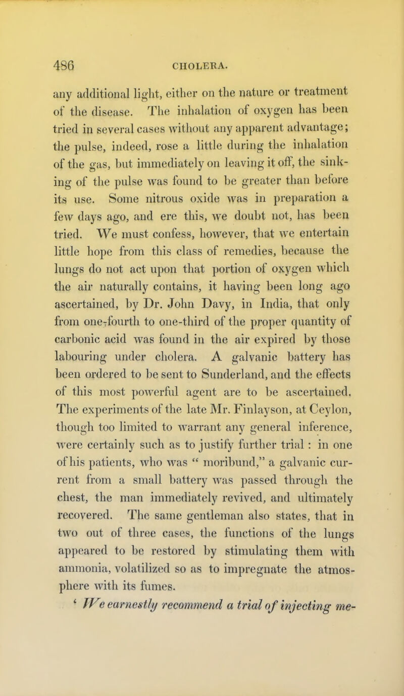 any additional light, either on the nature or treatment of the disease. The inhalation of oxygen has been tried in several cases without any apparent advantage; the pulse, indeed, rose a little during the inhalation of the gas, but immediately on leaving it off, the sink- ing of the pulse was found to be greater than before its use. Some nitrous oxide was in preparation a few days ago, and ere this, we doubt not, has been tried. We must confess, however, that we entertain little hope from this class of remedies, because the lungs do not act upon that portion of oxygen which the air naturally contains, it having been long ago ascertained, by Dr. John Davy, in India, that only from oneTfourth to one-third of the proper quantity of carbonic acid was found in the air expired by those labouring under cholera. A galvanic battery has been ordered to be sent to Sunderland, and the effects of this most powerful agent are to be ascertained. The experiments of the late Mr. Finlayson, at Ceylon, though too limited to warrant any general inference, were certainly such as to justify further trial : in one of his patients, who was  moribund, a galvanic cur- rent from a small battery was passed through the chest, the man immediately revived, and ultimately recovered. The same gentleman also states, that in two out of three cases, the functions of the lungs appeared to be restored by stimulating them with ammonia, volatilized so as to impregnate the atmos- phere with its fumes. ' TVe earnestly recommend a trial of injecting me-