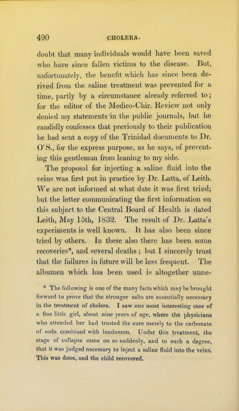 doubt that many individuals would have been saved who have since fallen victims to the disease. But, unfortunately, the benefit which has since been de- rived from the saline treatment was prevented for a time, partly by a circumstance already referred to; for the editor of the Medico-Chir. Review not only denied my statements'in the public journals, but he candidly confesses that previously to their publication he had sent a copy of the Trinidad documents to Dr. O'S., for the express purpose, as he says, of prevent- ing this gentleman from leaning to my side. The proposal for injecting a saline fluid into the veins was first put in practice by Dr. Latta, of Leith. We are not informed at what date it was first tried; but the letter communicating the first information on this subject to the Central Board of Health is dated Leith, May 15th, 1832. The result of Dr. Latta's experiments is well known. It has also been since tried by others. In these also there has been some recoveries*, and several deaths ; but I sincerely trust that the failures in future will be less frequent. The albumen which has been used is altogether unne- * The following is one of the many facts which may be brought forward to prove that the stronger salts are essentially necessary in the treatment of cholera. I saw one most interestiner case of a fine little girl, about nine years of age, where the physicians who attended her had trusted the cure merely to the carbonate of soda combined with laudanum. Under this treatment, the stage of collapse came on so suddenly, and to such a degree, that it was judged necessary to inject a saline fluid into the veins. This was done, and the child recovered.