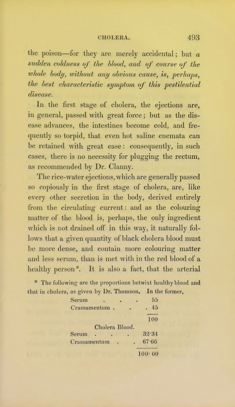 the poison—for they are merely accidental; but a sudden coldness of the blood, and of course of the whole body, without any obvious cause, is, perhaps, the best characteristic symptom of this pestilential disease. In the first stage of cholera, the ejections are, in general, passed with great force; but as the dis- ease advances, the intestines become cold, and fre- quently so torpid, that even hot saline enemata can be retained with great ease: consequently, in such cases, there is no necessity for plugging the rectum, as recommended by Dr. Clanny. The rice-water ejections, which are generally passed so copiously in the first stage of cholera, are, like every other secretion in the body, derived entirely from the circulating current: and as the colouring matter of the blood is, perhaps, the only ingredient which is not drained off in this way, it naturally fol- lows that a given quantity of black cholera blood must be more dense, and contain more colouring matter and less serum, than is met with in the red blood of a healthy person*. It is also a fact, that the arterial * The following are the proportions betwixt healthy blood and that in cholera, as given by Dr. Thomson. In the former, Serum ... 55 Crassamentum . . .45 100 Cholera Blood. Serum . . . 3234 Crassamentum . . 6766 100-00