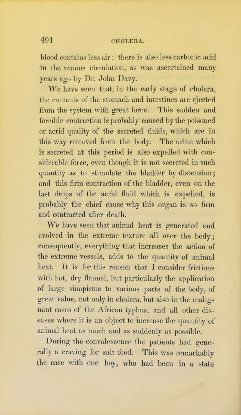 blood contains less air : there is also less carbonic acid in the venous circulation, as was ascertained many years ago by Dr. John Davy. We have seen that, in the early stage of cholera, the contents of the stomach and intestines are ejected from the system with great force. This sudden and forcible contraction is probably caused by the poisoned or acrid quality of the secreted fluids, which are in this way removed from the body. The urine which is secreted at this period is also expelled with con- siderable force, even though it is not secreted in such quantity as to stimulate the bladder by distension; and this firm contraction of the bladder, even on the last drops of the acrid fluid which is expelled, is probably the chief cause why this organ is so firm and contracted after death. We have seen that animal heat is generated and evolved in the extreme texture all over the body; consequently, everything that increases the action of the extreme vessels, adds to the quantity of animal heat. It is for this reason that I consider frictions with hot, dry flannel, but particularly the application of large sinapisms to various parts of the body, of great value, not only in cholera, but also in the malig- nant cases of the African typhus, and all other dis- eases where it is an object to increase the quantity of animal heat as much and as suddenly as possible. During the convalescence the patients had gene- rally a craving for salt food. This was remarkably the case with one boy, who had been in a state