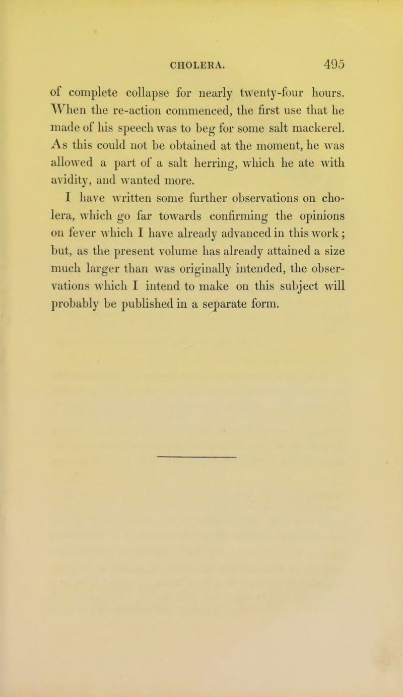 of complete collapse for nearly twenty-four hours. When the re-action commenced, the first use that he made of his speech was to beg for some salt mackerel. As this could not be obtained at the moment, he was allowed a part of a salt herring, which he ate with avidity, and wanted more. I have written some further observations on cho- lera, which go far towards confirming the opinions on fever which I have already advanced in this work; but, as the present volume has already attained a size much larger than was originally intended, the obser- vations which I intend to make on this subject will probably be published in a separate form.