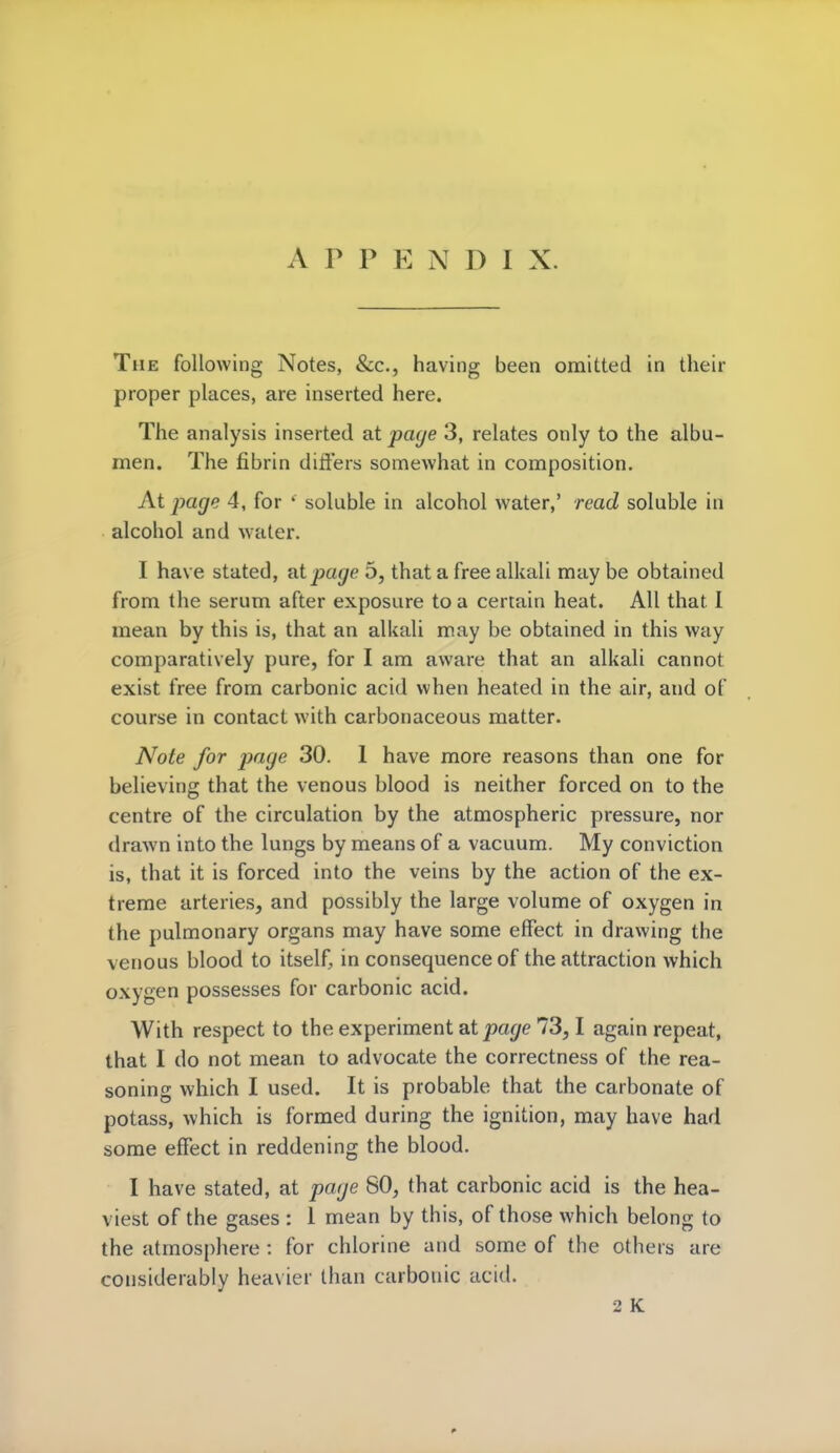 APPENDIX. The following Notes, &c, having been omitted in their proper places, are inserted here. The analysis inserted at page 3, relates only to the albu- men. The fibrin differs somewhat in composition. At page 4, for ' soluble in alcohol water,' read soluble in alcohol and water. I have stated, at page 5, that a free alkali may be obtained from the serum after exposure to a certain heat. All that I mean by this is, that an alkali may be obtained in this way comparatively pure, for I am aware that an alkali cannot exist free from carbonic acid when heated in the air, and of course in contact with carbonaceous matter. Note for page 30. 1 have more reasons than one for believing that the venous blood is neither forced on to the centre of the circulation by the atmospheric pressure, nor drawn into the lungs by means of a vacuum. My conviction is, that it is forced into the veins by the action of the ex- treme arteries, and possibly the large volume of oxygen in the pulmonary organs may have some effect in drawing the venous blood to itself, in consequence of the attraction which oxygen possesses for carbonic acid. With respect to the experiment at page 73,1 again repeat, that I do not mean to advocate the correctness of the rea- soning which I used. It is probable that the carbonate of potass, which is formed during the ignition, may have had some effect in reddening the blood. I have stated, at page 80, that carbonic acid is the hea- viest of the gases : 1 mean by this, of those which belong to the atmosphere : for chlorine and some of the others are considerably heavier than carbonic acid.