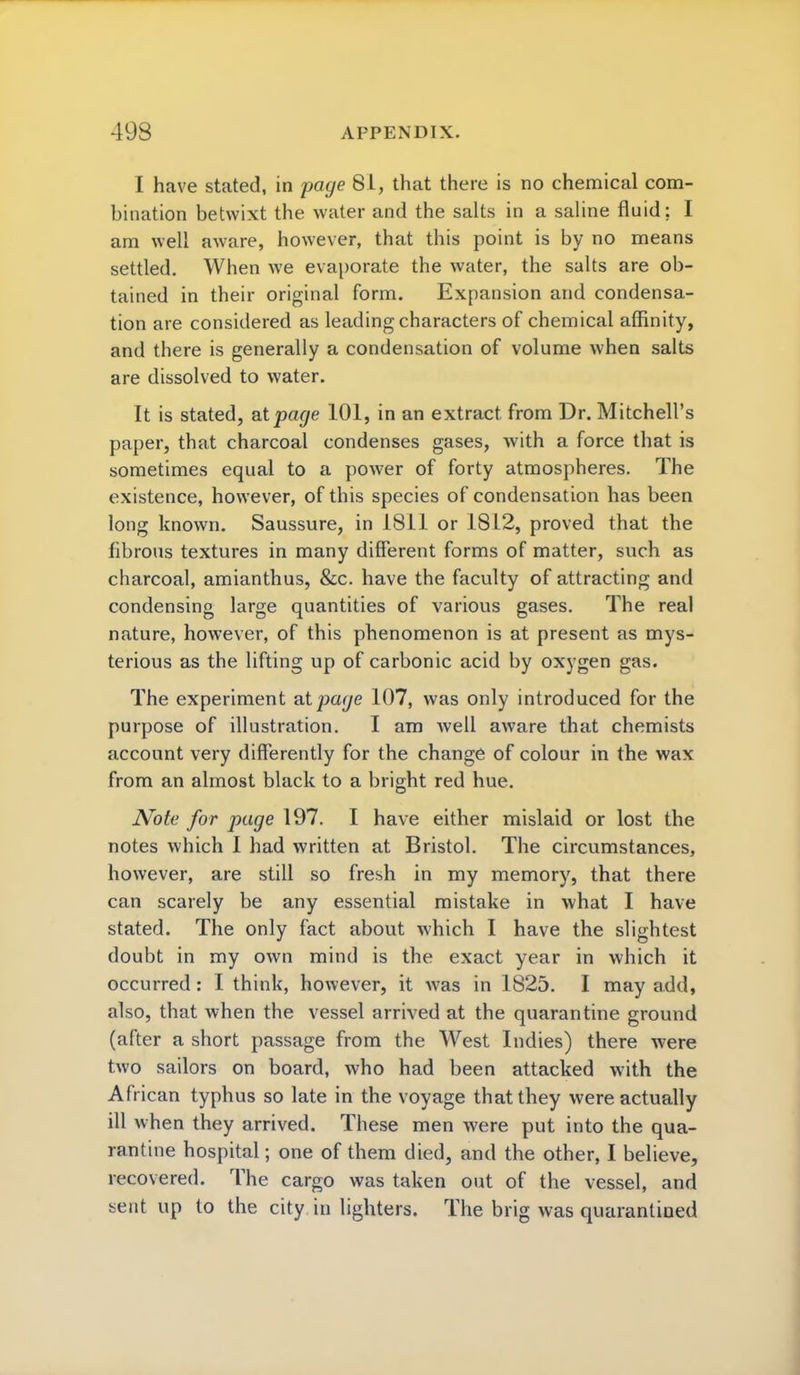 I have stated, in page 81, that there is no chemical com- bination betwixt the water and the salts in a saline fluid; I am well aware, however, that this point is by no means settled. When we evaporate the water, the salts are ob- tained in their original form. Expansion and condensa- tion are considered as leading characters of chemical affinity, and there is generally a condensation of volume when salts are dissolved to water. It is stated, at page 101, in an extract from Dr. Mitchell's paper, that charcoal condenses gases, with a force that is sometimes equal to a power of forty atmospheres. The existence, however, of this species of condensation has been long known. Saussure, in 1811 or 18L2, proved that the fibrous textures in many different forms of matter, such as charcoal, amianthus, &c. have the faculty of attracting and condensing large quantities of various gases. The real nature, however, of this phenomenon is at present as mys- terious as the lifting up of carbonic acid by oxygen gas. The experiment atpaj/e 107, was only introduced for the purpose of illustration. I am well aware that chemists account very differently for the change of colour in the wax from an almost black to a bright red hue. Note for page 197. I have either mislaid or lost the notes which I had written at Bristol. The circumstances, however, are still so fresh in my memory, that there can scarely be any essential mistake in what I have stated. The only fact about which I have the slightest doubt in my own mind is the exact year in which it occurred : I think, however, it was in 1825. I may add, also, that when the vessel arrived at the quarantine ground (after a short passage from the West Indies) there were two sailors on board, who had been attacked with the African typhus so late in the voyage that they were actually ill when they arrived. These men were put into the qua- rantine hospital; one of them died, and the other, I believe, recovered. The cargo was taken out of the vessel, and sent up to the city in lighters. The brig was quarantined