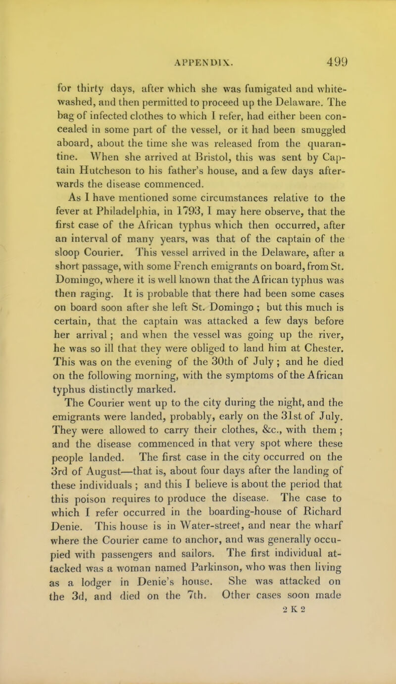 for thirty days, after which she was fumigated and white- washed, and then permitted to proceed up the Delaware. The bag of infected clothes to which I refer, had either been con- cealed in some part of the vessel, or it had been smuggled aboard, about the time she was released from the quaran- tine. When she arrived at Bristol, this was sent by Cap- tain Hutcheson to his father's house, and a few days after- wards the disease commenced. As I have mentioned some circumstances relative to the fever at Philadelphia, in 1793, 1 may here observe, that the first case of the African typhus which then occurred, after an interval of many years, was that of the captain of the sloop Courier. This vessel arrived in the Delaware, after a short passage, with some French emigrants on board, from St. Domingo, where it is well known that the African typhus was then raging. It is probable that there had been some cases on board soon after she left St. Domingo ; but this much is certain, that the captain was attacked a few days before her arrival; and when the vessel was going up the river, he was so ill that they were obliged to land him at Chester. This was on the evening of the 30th of July ; and he died on the following morning, Avith the symptoms of the African typhus distinctly marked. The Courier went up to the city during the night, and the emigrants were landed, probably, early on the 31st of July. They were allowed to carry their clothes, &c, with them ; and the disease commenced in that very spot where these people landed. The first case in the city occurred on the 3rd of August—that is, about four days after the landing of these individuals ; and this I believe is about the period that this poison requires to produce the disease. The case to which I refer occurred in the boarding-house of Richard Denie. This house is in Water-street, and near the wharf where the Courier came to anchor, and was generally occu- pied with passengers and sailors. The first individual at- tacked was a woman named Parkinson, who was then living as a lodger in Denie's house. She was attacked on the 3d, and died on the 7th. Other cases soon made