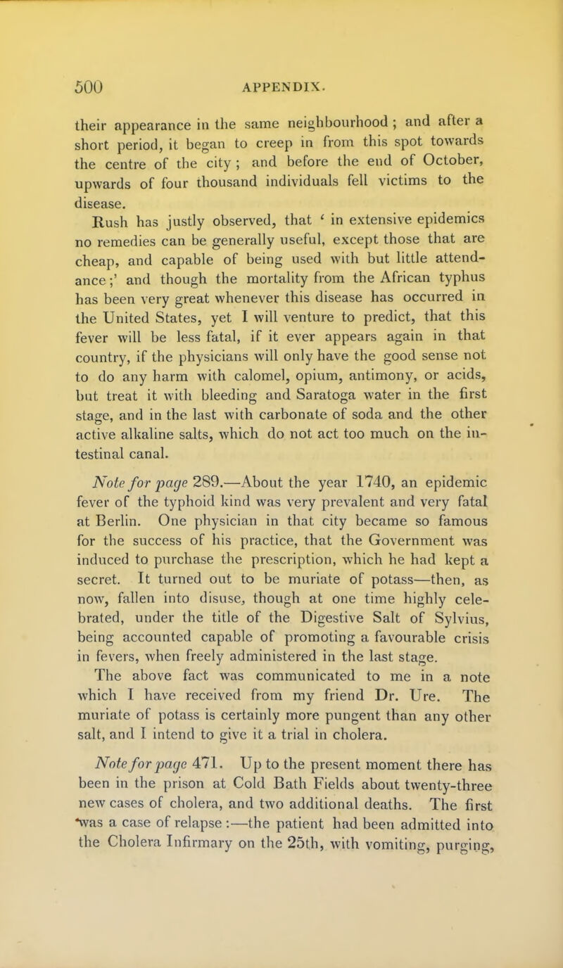 their appearance in the same neighbourhood ; and after a short period, it began to creep in from this spot towards the centre of the city ; and before the end of October, upwards of four thousand individuals fell victims to the disease. Rush has justly observed, that < in extensive epidemics no remedies can be generally useful, except those that are cheap, and capable of being used with but little attend- ance ;' and though the mortality from the African typhus has been very great whenever this disease has occurred in the United States, yet I will venture to predict, that this fever will be less fatal, if it ever appears again in that country, if the physicians will only have the good sense not to do any harm with calomel, opium, antimony, or acids, but treat it with bleeding and Saratoga water in the first stasie, and in the last with carbonate of soda and the other active alkaline salts, which do not act too much on the in- testinal canal. Note for page 2S9.—About the year 1740, an epidemic fever of the typhoid kind was very prevalent and very fatal at Berlin. One physician in that city became so famous for the success of his practice, that the Government was induced to purchase the prescription, which he had kept a secret. It turned out to be muriate of potass—then, as now, fallen into disuse^ though at one time highly cele- brated, under the title of the Digestive Salt of Sylvius, being accounted capable of promoting a favourable crisis in fevers, when freely administered in the last stage. The above fact was communicated to me in a note which I have received from my friend Dr. Ure. The muriate of potass is certainly more pungent than any other salt, and I intend to give it a trial in cholera. Note for page 471. Up to the present moment there has been in the prison at Cold Bath Fields about twenty-three new cases of cholera, and two additional deaths. The first *was a case of relapse :—the patient had been admitted into the Cholera Infirmary on the 25th, with vomiting, purging,