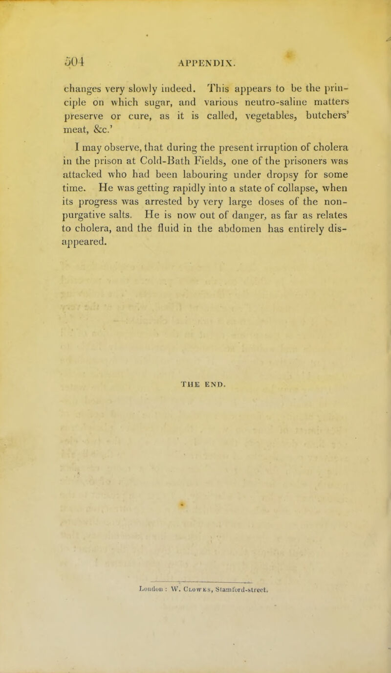 changes very slowly indeed. This appears to be the prin- ciple on which sugar, and various neutro-saline matters preserve or cure, as it is called, vegetables, butchers' meat, &c.' I may observe, that during the present irruption of cholera in the prison at Cold-Bath Fields, one of the prisoners was attacked who had been labouring under dropsy for some time. He was getting rapidly into a state of collapse, when its progress was arrested by very large doses of the non- purgative salts. He is now out of danger, as far as relates to cholera, and the fluid in the abdomen has entirely dis- appeared. THE END. London : W. Clow lis, Slumlord-street.