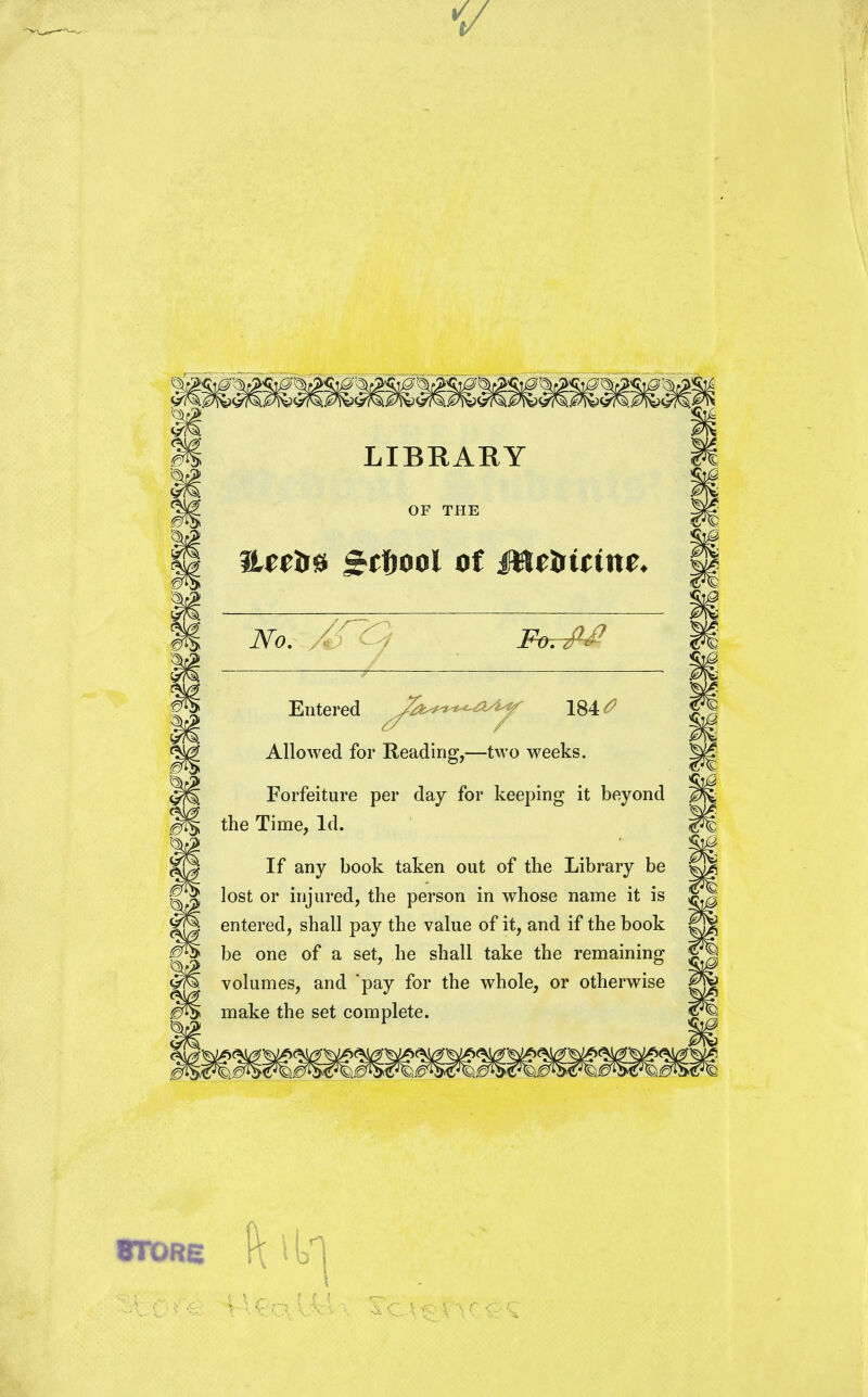 V LIBRARY iUeira gtfwol of i&tcirtrtne* Entered y^^^T 184^ Allowed for Reading,—two weeks. Forfeiture per day for keeping it beyond the Time, Id. If any book taken out of the Library be lost or injured, the person in whose name it is entered, shall pay the value of it, and if the book be one of a set, he shall take the remaining volumes, and 'pay for the whole, or otherwise make the set complete. 8TORE (\