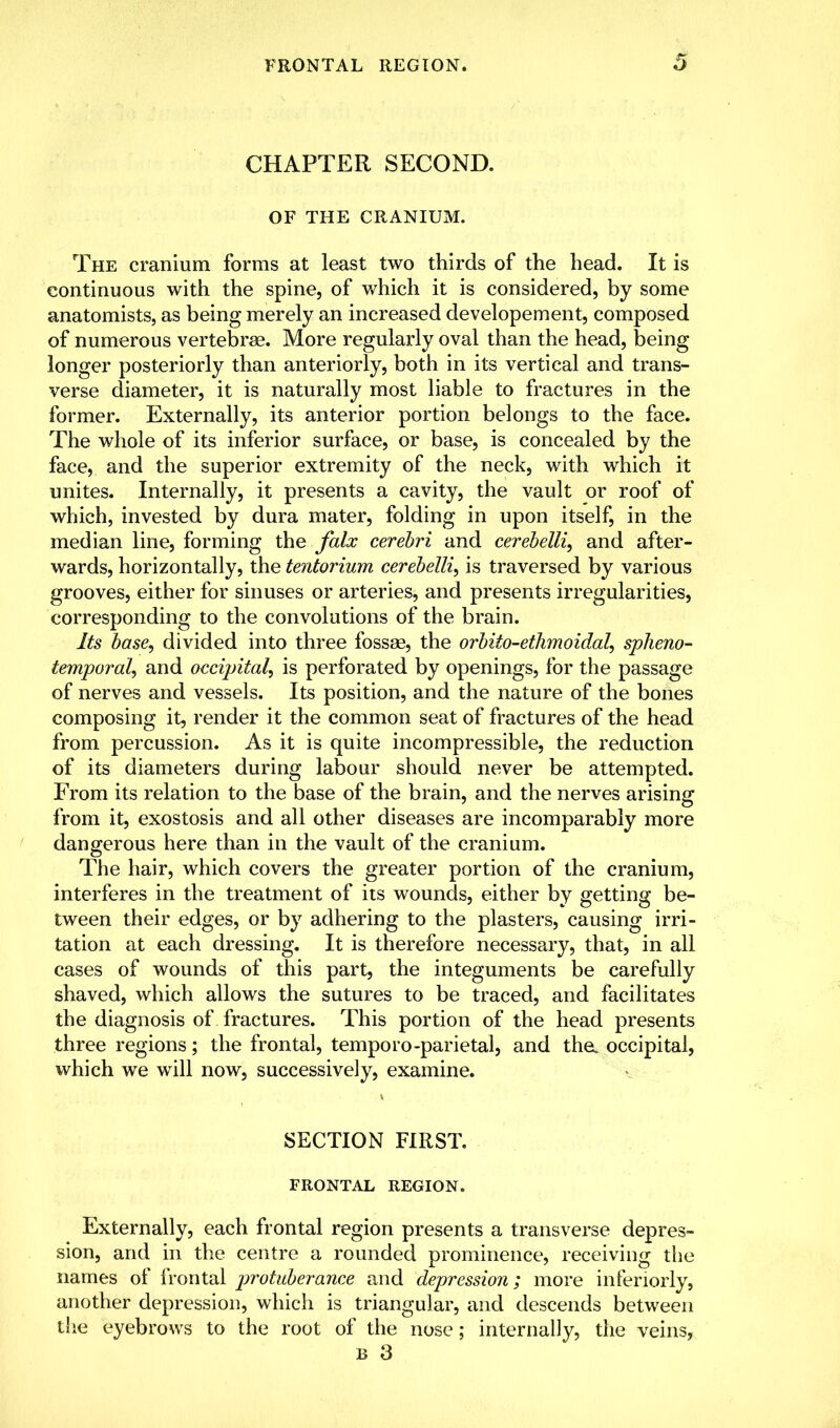 CHAPTER SECOND. OF THE CRANIUM. The cranium forms at least two thirds of the head. It is continuous with the spine, of which it is considered, by some anatomists, as being merely an increased developement, composed of numerous vertebrae. More regularly oval than the head, being longer posteriorly than anteriorly, both in its vertical and trans- verse diameter, it is naturally most liable to fractures in the former. Externally, its anterior portion belongs to the face. The whole of its inferior surface, or base, is concealed by the face, and the superior extremity of the neck, with which it unites. Internally, it presents a cavity, the vault or roof of which, invested by dura mater, folding in upon itself, in the median line, forming the falx cerebri and cerebelli, and after- wards, horizontally, the tentorium cerebelli, is traversed by various grooves, either for sinuses or arteries, and presents irregularities, corresponding to the convolutions of the brain. Its base, divided into three fossae, the orbito-ethmoidal, spheno- temporal, and occipital, is perforated by openings, for the passage of nerves and vessels. Its position, and the nature of the bones composing it, render it the common seat of fractures of the head from percussion. As it is quite incompressible, the reduction of its diameters during labour should never be attempted. From its relation to the base of the brain, and the nerves arising from it, exostosis and all other diseases are incomparably more dangerous here than in the vault of the cranium. The hair, which covers the greater portion of the cranium, interferes in the treatment of its wounds, either by getting be- tween their edges, or by adhering to the plasters, causing irri- tation at each dressing. It is therefore necessary, that, in all cases of wounds of this part, the integuments be carefully shaved, which allows the sutures to be traced, and facilitates the diagnosis of fractures. This portion of the head presents three regions; the frontal, temporo-parietal, and the. occipital, which we will now, successively, examine. SECTION FIRST. FRONTAL REGION. Externally, each frontal region presents a transverse depres- sion, and in the centre a rounded prominence, receiving the names of frontal protuberance and depression; more interiorly, another depression, which is triangular, and descends between the eyebrows to the root of the nose; internally, the veins,