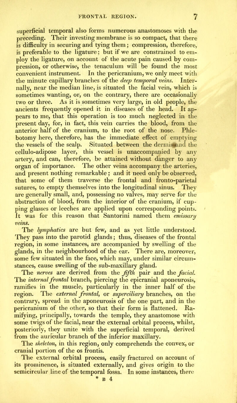 superficial temporal also forms numerous anastomoses with the preceding. Their investing membrane is so compact, that there is difficulty in securing and tying them; compression, therefore, is preferable to the ligature; but if we are constrained to em- ploy the ligature, on account of the acute pain caused by com- pression, or otherwise, the tenaculum will be found the most convenient instrument. In the pericranium, we only meet with the minute capillary branches of the deep temporal veins. Inter- nally, near the median line, is situated the facial vein, which is sometimes wanting, or, on the contrary, there are occasionally two or three. As it is sometimes very large, in old people, the ancients frequently opened it in diseases of the head. It ap- pears to me, that this operation is too much neglected in the present day, for, in fact, this vein carries the blood, from the anterior half of the cranium, to the root of the nose. Phle- botomy here, therefore, has the immediate effect of emptying the vessels of the scalp. Situated between the dermisfand the cellulo-adipose layer, this vessel is unaccompanied by any artery, and can, therefore, be attained without danger to any organ of importance. The other veins accompany the arteries, and present nothing remarkable; and it need only be observed, that some of them traverse the frontal and fronto-parietal sutures, to empty themselves into the longitudinal sinus. They are generally small, and, possessing no valves, may serve for the abstraction of blood, from the interior of the cranium, if cup- ping glasses or leeches are applied upon corresponding points. It was for this reason that Santorini named them emissary veins. The lymphatics are but few, and as yet little understood. They pass into the parotid glands; thus, diseases of the frontal region, in some instances, are accompanied by swelling of the glands, in the neighbourhood of the ear. There are, moreover, some few situated in the face, which may, under similar circum- stances, cause swelling of the sub-maxillary gland. The nerves are derived from the fifth pair and the facial. The internal frontal branch, piercing the epicranial aponeurosis, ramifies in the muscle, particularly in the inner half of the region. The external frontal, or superciliary branches, on the contrary, spread in the aponeurosis of the one part, and in the pericranium of the other, so that their form is flattened. Ra- mifying, principally, towards the temple, they anastomose with some twigs of the facial, near the external orbital process, whilst, posteriorly, they unite with the superficial temporal, derived from the auricular branch of the inferior maxillary. The skeleton, in this region, only comprehends the convex, or cranial portion of the os frontis. The external orbital process, easily fractured on account of its prominence, is situated externally, and gives origin to the semicircular line of the temporal fossa. In some instances, there * B 4