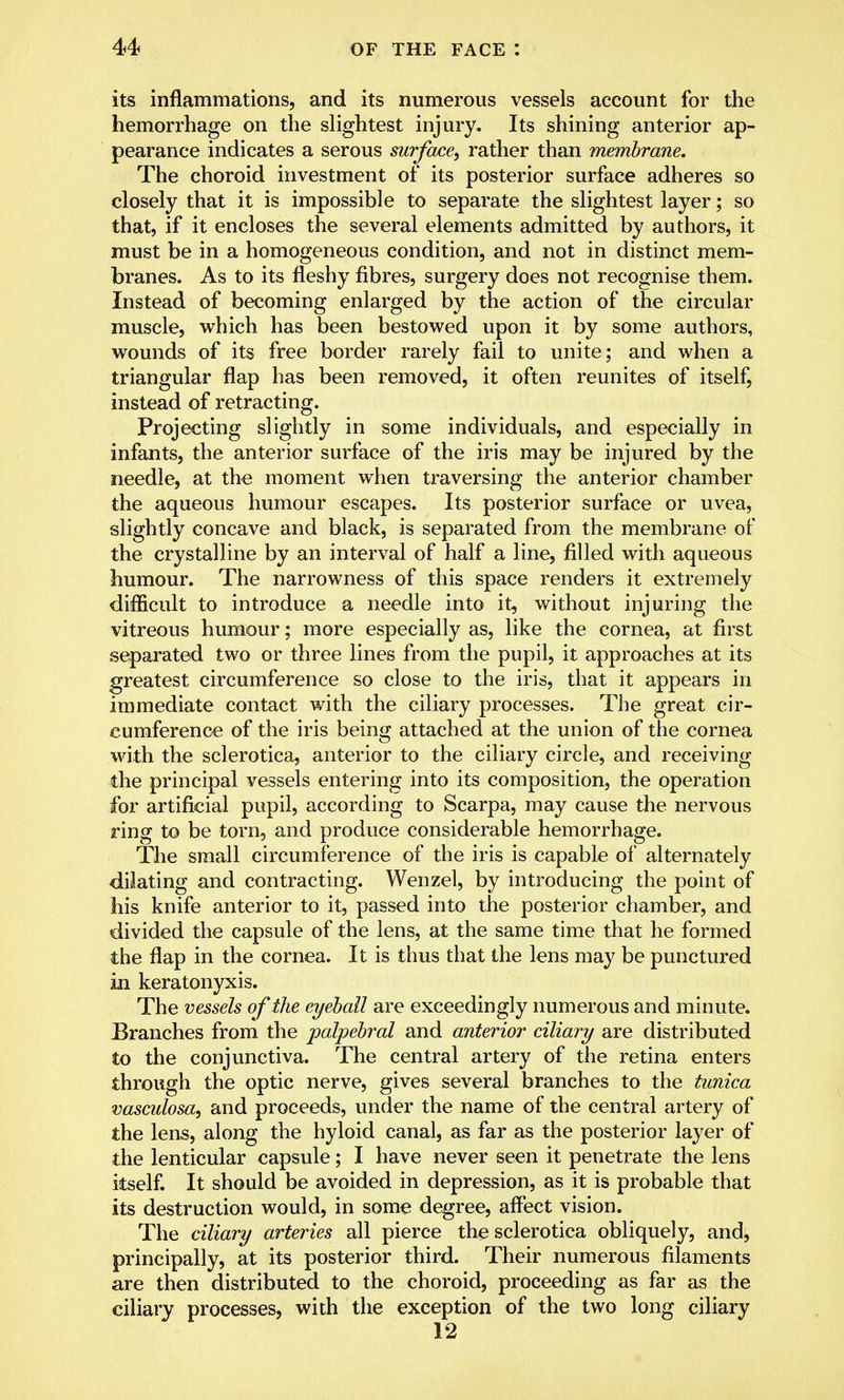 its inflammations, and its numerous vessels account for the hemorrhage on the slightest injury. Its shining anterior ap- pearance indicates a serous surface, rather than membrane. The choroid investment of its posterior surface adheres so closely that it is impossible to separate the slightest layer; so that, if it encloses the several elements admitted by authors, it must be in a homogeneous condition, and not in distinct mem- branes. As to its fleshy fibres, surgery does not recognise them. Instead of becoming enlarged by the action of the circular muscle, which has been bestowed upon it by some authors, wounds of its free border rarely fail to unite; and when a triangular flap has been removed, it often reunites of itself, instead of retracting. Projecting slightly in some individuals, and especially in infants, the anterior surface of the iris may be injured by the needle, at the moment when traversing the anterior chamber the aqueous humour escapes. Its posterior surface or uvea, slightly concave and black, is separated from the membrane of the crystalline by an interval of half a line, filled with aqueous humour. The narrowness of this space renders it extremely difficult to introduce a needle into it, without injuring the vitreous humour; more especially as, like the cornea, at first separated two or three lines from the pupil, it approaches at its greatest circumference so close to the iris, that it appears in immediate contact with the ciliary processes. The great cir- cumference of the iris being attached at the union of the cornea with the sclerotica, anterior to the ciliary circle, and receiving the principal vessels entering into its composition, the operation for artificial pupil, according to Scarpa, may cause the nervous ring to be torn, and produce considerable hemorrhage. The small circumference of the iris is capable of alternately dilating and contracting. Wenzel, by introducing the point of his knife anterior to it, passed into the posterior chamber, and divided the capsule of the lens, at the same time that he formed the flap in the cornea. It is thus that the lens may be punctured in keratonyxis. The vessels of the eyeball are exceedingly numerous and minute. Branches from the palpebral and anterior ciliary are distributed to the conjunctiva. The central artery of the retina enters through the optic nerve, gives several branches to the tunica vasculosa, and proceeds, under the name of the central artery of the lens, along the hyloid canal, as far as the posterior layer of the lenticular capsule; I have never seen it penetrate the lens itself. It should be avoided in depression, as it is probable that its destruction would, in some degree, affect vision. The ciliary arteries all pierce the sclerotica obliquely, and, principally, at its posterior third. Their numerous filaments are then distributed to the choroid, proceeding as far as the ciliary processes, with the exception of the two long ciliary 12