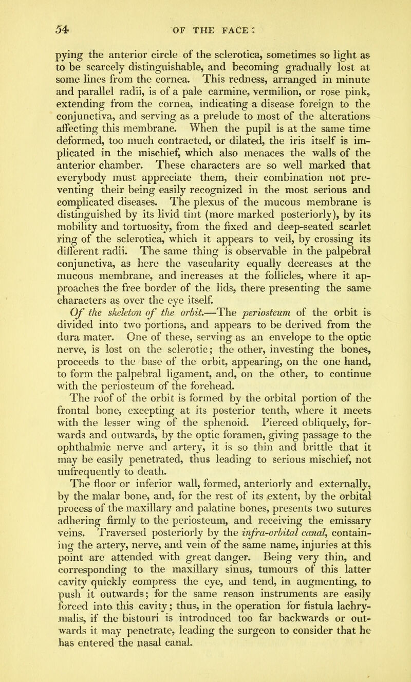 pying the anterior circle of the sclerotica, sometimes so light as to be scarcely distinguishable, and becoming gradually lost at some lines from the cornea. This redness, arranged in minute and parallel radii, is of a pale carmine, vermilion, or rose pink, extending from the cornea, indicating a disease foreign to the conjunctiva, and serving as a prelude to most of the alterations affecting this membrane. When the pupil is at the same time deformed, too much contracted, or dilated, the iris itself is im- plicated in the mischief, which also menaces the walls of the anterior chamber. These characters are so well marked that everybody must appreciate them, their combination not pre- venting their being easily recognized in the most serious and complicated diseases. The plexus of the mucous membrane is distinguished by its livid tint (more marked posteriorly), by its mobility and tortuosity, from the fixed and deep-seated scarlet ring of the sclerotica, which it appears to veil, by crossing its different radii. The same thing is observable in the palpebral conjunctiva, as here the vascularity equally decreases at the mucous membrane, and increases at the follicles, where it ap- proaches the free border of the lids, there presenting the same characters as over the eye itself. Of the skeleton of the orbit.—The periosteum of the orbit is divided into two portions, and appears to be derived from the dura mater. One of these, serving as an envelope to the optic nerve, is lost on the sclerotic; the other, investing the bones, proceeds to the base of the orbit, appearing, on the one hand, to form the palpebral ligament, and, on the other, to continue with the periosteum of the forehead. The roof of the orbit is formed by the orbital portion of the frontal bone, excepting at its posterior tenth, where it meets with the lesser wing of the sphenoid. Pierced obliquely, for- wards and outwards, by the optic foramen, giving passage to the ophthalmic nerve and artery, it is so thin and brittle that it may be easily penetrated, thus leading to serious mischief, not unfrequently to death. The floor or inferior wall, formed, anteriorly and externally, by the malar bone, and, for the rest of its extent, by the orbital process of the maxillary and palatine bones, presents two sutures adhering firmly to the periosteum, and receiving the emissary veins. Traversed posteriorly by the infra-orbital canal, contain- ing the artery, nerve, and vein of the same name, injuries at this point are attended with great danger. Being very thin, and corresponding to the maxillary sinus, tumours of this latter cavity quickly compress the eye, and tend, in augmenting, to push it outwards ; for the same reason instruments are easily forced into this cavity; thus, in the operation for fistula lachry- malis, if the bistouri is introduced too far backwards or out- wards it may penetrate, leading the surgeon to consider that he has entered the nasal canaL