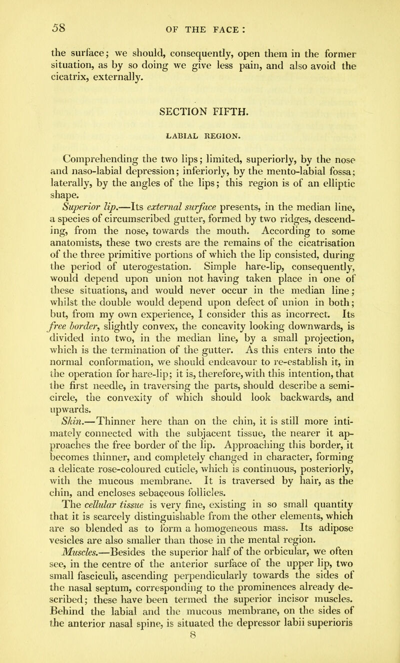 the surface; we should, consequently, open them in the former situation, as by so doing we give less pain, and also avoid the cicatrix, externally. SECTION FIFTH. LABIAL REGION. Comprehending the two lips; limited, superiorly, by the nose and naso-labial depression; inferiorly, by the mento-labial fossa; laterally, by the angles of the lips; this region is of an elliptic shape. Superior lip.—Its external surface presents, in the median line, a species of circumscribed gutter, formed by two ridges, descend- ing, from the nose, towards the mouth. According to some anatomists, these two crests are the remains of the cicatrisation of the three primitive portions of which the lip consisted, during the period of uterogestation. Simple hare-lip, consequently, would depend upon union not having taken place in one of these situations, and would never occur in the median line; whilst the double would depend upon defect of union in both; but, from my own experience, I consider this as incorrect. Its free border, slightly convex, the concavity looking downwards, is divided into two, in the median line, by a small projection, which is the termination of the gutter. As this enters into the normal conformation, we should endeavour to re-establish it, in the operation for hare-lip; it is, therefore, with this intention, that the first needle, in traversing the parts, should describe a semi- circle, the convexity of which should look backwards, and upwards. Skin.— Thinner here than on the chin, it is still more inti- mately connected with the subjacent tissue, the nearer it ap- proaches the free border of the lip. Approaching this border, it becomes thinner, and completely changed in character, forming a delicate rose-coloured cuticle, which is continuous, posteriorly, with the mucous membrane. It is traversed by hair, as the chin, and encloses sebaceous follicles. The cellular tissue is very fine, existing in so small quantity that it is scarcely distinguishable from the other elements, which are so blended as to form a homogeneous mass. Its adipose vesicles are also smaller than those in the mental region. Muscles.—Besides the superior half of the orbicular, we often see, in the centre of the anterior surface of the upper lip, two small fasciculi, ascending perpendicularly towards the sides of the nasal septum, corresponding to the prominences already de- scribed ; these have been termed the superior incisor muscles. Behind the labial and the mucous membrane, on the sides of the anterior nasal spine, is situated the depressor labii superioris 8