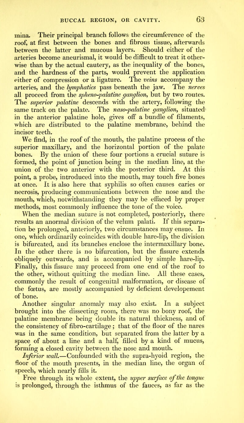 mina. Their principal branch follows the circumference of the roof, at first between the bones and fibrous tissue, afterwards between the latter and mucous layers. Should either of the arteries become aneurismal, it would be difficult to treat it other- wise than by the actual cautery, as the inequality of the bones, and the hardness of the parts, would prevent the application either of compression or a ligature. The veins accompany the arteries, and the lymphatics pass beneath the jaw. The nerves all proceed from the spheno-palatine ganglion, but by two routes. The superior palatine descends with the artery, following the same track on the palate. The naso-palatine ganglion, situated in the anterior palatine hole, gives off a bundle of filaments, which are distributed to the palatine membrane, behind the incisor teeth. We find, in the roof of the mouth, the palatine process of the superior maxillary, and the horizontal portion of the palate bones. By the union of these four portions a crucial suture is formed, the point of junction being in the median line, at the union of the two anterior with the posterior third. At this point, a probe, introduced into the mouth, may touch five bones at once. It is also here that syphilis so often causes caries or necrosis, producing communications between the nose and the mouth, which, notwithstanding they may be effaced by proper methods, most commonly influence the tone of the voice. When the median suture is not completed, posteriorly, there results an anormal division of the velum palati. If this separa- tion be prolonged, anteriorly, two circumstances may ensue. In one, which ordinarily coincides with double hare-lip, the division is bifurcated, and its branches enclose the intermaxillary bone. In the other there is no bifurcation, but the fissure extends obliquely outwards, and is accompanied by simple hare-lip. Finally, this fissure may proceed from one end of the roof to the other, without quitting the median line. All these cases, commonly the result of congenital malformation, or disease of the foetus, are mostly accompanied by deficient developement of bone. Another singular anomaly may also exist. In a subject brought into the dissecting room, there was no bony roof, the palatine membrane being double its natural thickness, and of the consistency of fibro-cartilage ; that of the floor of the nares was in the same condition, but separated from the latter by a space^ of about a line and a half, filled by a kind of mucus, forming a closed cavity between the nose and mouth. Inferior wall.—Confounded with the supra-hyoid region, the floor of the mouth presents, in the median line, the organ of speech, which nearly fills it. Free through its whole extent, the upper surface of the tongue is prolonged, through the isthmus of the fauces, as far as the
