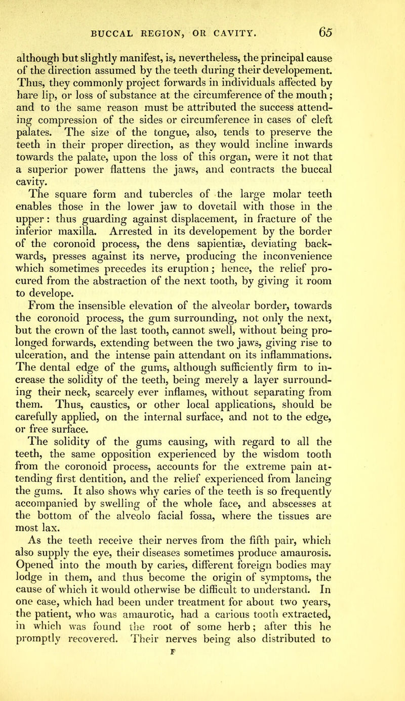 although but slightly manifest, is, nevertheless, the principal cause of the direction assumed by the teeth during their developement. Thus, they commonly project forwards in individuals affected by hare lip, or loss of substance at the circumference of the mouth; and to the same reason must be attributed the success attend- ing compression of the sides or circumference in cases of cleft palates. The size of the tongue, also, tends to preserve the teeth in their proper direction, as they would incline inwards towards the palate, upon the loss of this organ, were it not that a superior power flattens the jaws, and contracts the buccal cavity. The square form and tubercles of the large molar teeth enables those in the lower jaw to dovetail with those in the upper: thus guarding against displacement, in fracture of the inferior maxilla. Arrested in its developement by the border of the coronoid process, the dens sapientiae, deviating back- wards, presses against its nerve, producing the inconvenience which sometimes precedes its eruption; hence, the relief pro- cured from the abstraction of the next tooth, by giving it room to develope. From the insensible elevation of the alveolar border, towards the coronoid process, the gum surrounding, not only the next, but the crown of the last tooth, cannot swell, without being pro- longed forwards, extending between the two jaws, giving rise to ulceration, and the intense pain attendant on its inflammations. The dental edge of the gums, although sufficiently firm to in- crease the solidity of the teeth, being merely a layer surround- ing their neck, scarcely ever inflames, without separating from them. Thus, caustics, or other local applications, should be carefully applied, on the internal surface, and not to the edge, or free surface. The solidity of the gums causing, with regard to all the teeth, the same opposition experienced by the wisdom tooth from the coronoid process, accounts for the extreme pain at- tending first dentition, and the relief experienced from lancing the gums. It also shows why caries of the teeth is so frequently accompanied by swelling of the whole face, and abscesses at the bottom of the alveolo facial fossa, where the tissues are most lax. As the teeth receive their nerves from the fifth pair, which also supply the eye, their diseases sometimes produce amaurosis. Opened into the mouth by caries, different foreign bodies may lodge in them, and thus become the origin of symptoms, the cause of which it would otherwise be difficult to understand. In one case, which had been under treatment for about two years, the patient, who was amaurotic, had a carious tooth extracted, in which was found the root of some herb; after this he promptly recovered. Their nerves being also distributed to F