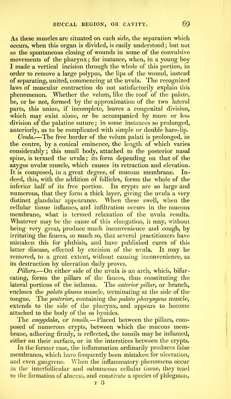 As these muscles are situated on each side, the separation which occurs, when this organ is divided, is easily understood; but not so the spontaneous closing of wounds in some of the convulsive movements of the pharynx; for instance, when, in a young boy I made a vertical incision through the whole of this portion, in order to remove a large polypus, the lips of the wound, instead of separating, united, commencing at the uvula. The recognized laws of muscular contraction do not satisfactorily explain this phenomenon. Whether the velum, like the roof of the palate, be, or be not, formed by the approximation of the two lateral parts, this union, if incomplete, leaves a congenital division, which may exist alone, or be accompanied by more or less division of the palatine suture; in some instances so prolonged, anteriorly, as to be complicated with simple or double hare-lip. Uvula.—The free border of the velum palati is prolonged, in the centre, by a conical eminence, the length of which varies considerably; this small body, attached to the posterior nasal spine, is termed the uvula; its form depending on that of the azygos uvulae muscle, which causes its retraction and elevation. It is composed, in a great degree, of mucous membrane. In- deed, this, with the addition of follicles, forms the whole of the inferior half of its free portion. Its crypts are so large and numerous, that they form a thick layer, giving the uvula a very distinct glandular appearance. When these swell, when the cellular tissue inflames, and infiltration occurs in the mucous membrane, what is termed relaxation of the uvula results. Whatever may be the cause of this elongation, it may, without being very great, produce much inconvenience and cough, by irritating the fauces, so much so, that several practitioners have mistaken this for phthisis, and have published cures of this latter disease, effected by excision of the uvula. It may be removed, to a great extent, without causing inconvenience, as its destruction by ulceration daily proves. Pillars.—On either side of the uvula is an arch, which, bifur- cating, forms the pillars of the fauces, thus constituting the lateral portions of the isthmus. The anterior pillar, or branch, encloses the palato glossus muscle, terminating at the side of the tongue. The posterior, containing the palato pharyngeus muscle, extends to the side of the pharynx, and appears to become attached to the body of the os hyoides. The amygdala, or tonsils.— Placed between the pillars, com- posed of numerous crypts, between which the mucous mem- brane, adhering firmly, is reflected, the tonsils may be inflamed, either on their surface, or in the interstices between the crypts. In the former case, the inflammation ordinarily produces false membranes, which have frequently been mistaken for ulceration, and even gangrene. When the inflammatory phenomena occur in the interfollicular and submucous cellular tissue, they tend to the formation of abscess, and constitute a species of phlegmon, f 3