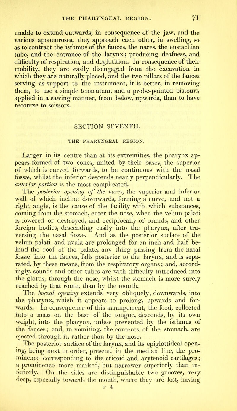 unable to extend outwards, in consequence of the jaw, and the various aponeuroses, they approach each other, in swelling, so as to contract the isthmus of the fauces, the nares, the eustachian tube, and the entrance of the larynx; producing deafness, and difficulty of respiration, and deglutition. In consequence of their mobility, they are easily disengaged from the excavation in which they are naturally placed, and the two pillars of the fauces serving as support to the instrument, it is better, in removing them, to use a simple tenaculum, and a probe-pointed bistouri, applied in a sawing manner, from below, upwards, than to have recourse to scissors. SECTION SEVENTH. THE PHARYNGEAL REGION. Larger in its centre than at its extremities, the pharynx ap- pears formed of two cones, united by their bases, the superior of which is curved forwards, to be continuous with the nasal fossae, whilst the inferior descends nearly perpendicularly. The anterior portion is the most complicated. The posterior opening of the nares, the superior and inferior wall of which incline downwards, forming a curve, and not a right angle, is the cause of the facility with which substances, coming from the stomach, enter the nose, when the velum palati is lowered or destroyed, and reciprocally of sounds, and other foreign bodies, descending easily into the pharynx, after tra- versing the nasal fossae. And as the posterior surface of the velum palati and uvula are prolonged for an inch and half be- hind the roof of the palate, any thing passing from the nasal fossae into the fauces, falls posterior to the larynx, and is sepa- rated, by these means, from the respiratory organs; and, accord- ingly, sounds and other tubes are with difficulty introduced into the glottis, through the nose, whilst the stomach is more surely reached by that route, than by the mouth. The buccal opening extends very obliquely, downwards, into the pharynx, which it appears to prolong, upwards and for- wards. In consequence of this arrangement, the food, collected into a mass on the base of the tongue, descends, by its own weight, into the pharynx, unless prevented by the isthmus of the fauces; and, in vomiting, the contents of the stomach, are ejected through it, rather than by the nose. The posterior surface of the larynx, and its epiglottideal open- ing, being next in order, present, in the median line, the pro- minence corresponding to the cricoid and arytenoid cartilages; a prominence more marked* but narrower superiorly than in- feriorly. On the sides are distinguishable two grooves, very deep, especially towards the mouth, where they are lost, having r 4