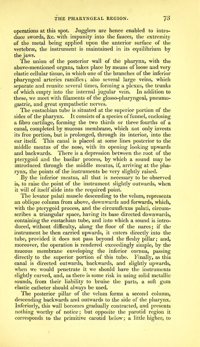 operations at this spot. Jugglers are hence enabled to intro- duce swords, &c. with impunity into the fauces, the extremity of the metal being applied upon the anterior surface of the vertebrae, the instrument is maintained in its equilibrium by the jaws. The union of the posterior wall of the pharynx, with the above-mentioned organs, takes place by means of loose and very elastic cellular tissue, in which one of the branches of the inferior pharyngeal arteries ramifies; also several large veins, which separate and reunite several times, forming a plexus, the trunks of which empty into the internal jugular vein. In addition to these, we meet with filaments of the glossopharyngeal, piicumo- gas trie, and great sympathetic nerves. The eustachian tube is situated at the superior portion of the sides of the pharynx. It consists of a species of funnel, enclosing a fibro cartilage, forming the two thirds or three fourths of a canal, completed by mucous membrane, which not only invests its free portion, but is prolonged, through its interior, into the ear itself. This canal is placed at some lines posterior to the middle meatus of the nose, with its opening looking upwards and backwards. There is a depression between the root of the pterygoid and the basilar process, by which a sound may be introduced through the middle meatus, if, arriving at the pha- rynx, the points of the instruments be very slightly raised. By the inferior meatus, all that is necessary to be observed is, to raise the point of the instrument slightly outwards, when it will of itself slide into the required point. The levator palati muscle descending to the velum, represents an oblique column from above, downwards and forwards, which, with the pterygoid process, and the circumflexus palati, circum- scribes a triangular space, having its base directed downwards, containing the eustachian tube, and into which a sound is intro- duced, without difficulty, along the floor of the nares; if the instrument be then carried upwards, it enters directly into the tube, provided it does not pass beyond the fleshy pillar; and, moreover, the operation is rendered exceedingly simple, by the mucous membrane enveloping the inferior cornua, passing directly to the superior portion of this tube. Finally, as this canal is directed outwards, backwards, and slightly upwards, when we would penetrate it we should have the instruments slightly curved, and, as there is some risk in using solid metallic sounds, from their liability to bruise the parts, a soft gum elastic catheter should always be used. The posterior pillar of the velum forms a second column, descending backwards and outwards to the side of the pharynx. Inferiorly, this wall becomes gradually contracted, and presents nothing worthy of notice; but opposite the parotid region it corresponds to the primitive carotid below; a little higher, to