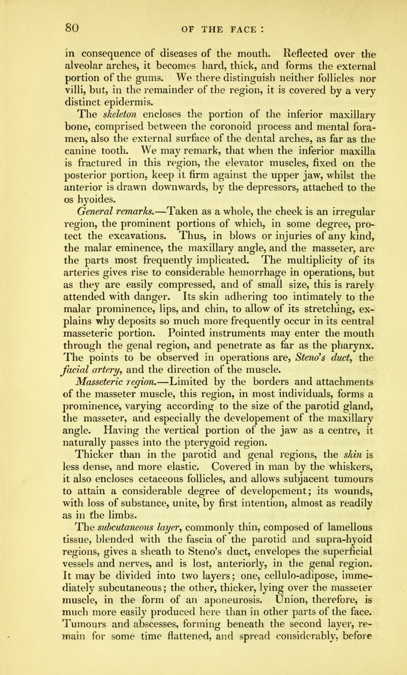 in consequence of diseases of the mouth. Reflected over the alveolar arches, it becomes hard, thick, and forms the external portion of the gums. We there distinguish neither follicles nor villi, but, in the remainder of the region, it is covered by a very distinct epidermis. The skeleton encloses the portion of the inferior maxillary bone, comprised between the coronoid process and mental fora- men, also the external surface of the dental arches, as far as the canine tooth. We may remark, that when the inferior maxilla is fractured in this region, the elevator muscles, fixed on the posterior portion, keep it firm against the upper jaw, whilst the anterior is drawn downwards, by the depressors, attached to the os hyoides. General remarks.—Taken as a whole, the cheek is an irregular region, the prominent portions of which, in some degree, pro- tect the excavations. Thus, in blows or injuries of any kind, the malar eminence, the maxillary angle, and the masseter, are the parts most frequently implicated. The multiplicity of its arteries gives rise to considerable hemorrhage in operations, but as they are easily compressed, and of small size, this is rarely attended with danger. Its skin adhering too intimately to the malar prominence, lips, and chin, to allow of its stretching, ex- plains why deposits so much more frequently occur in its central masseteric portion. Pointed instruments may enter the mouth through the genal region, and penetrate as far as the pharynx. The points to be observed in operations are, Steno's duct, the facial artery, and the direction of the muscle. Masseteric region.—Limited by the borders and attachments of the masseter muscle, this region, in most individuals, forms a prominence, varying according to the size of the parotid gland, the masseter, and especially the developement of the maxillary angle. Having the vertical portion of the jaw as a centre, it naturally passes into the pterygoid region. Thicker than in the parotid and genal regions, the skin is less dense, and more elastic. Covered in man by the whiskers, it also encloses cetaceous follicles, and allows subjacent tumours to attain a considerable degree of developement; its wounds, with loss of substance, unite, by first intention, almost as readily as in the limbs. The subcutaneous layer, commonly thin, composed of lamellous tissue, blended with the fascia of the parotid and supra-hyoid regions, gives a sheath to Steno's duct, envelopes the superficial vessels and nerves, and is lost, anteriorly, in the genal region. It may be divided into two layers; one, cellulo-adipose, imme- diately subcutaneous; the other, thicker, lying over the masseter muscle, in the form of an aponeurosis. Union, therefore, is much more easily produced here than in other parts of the face. Tumours and abscesses, forming beneath the second layer, re- main for some time flattened, and spread considerably, before